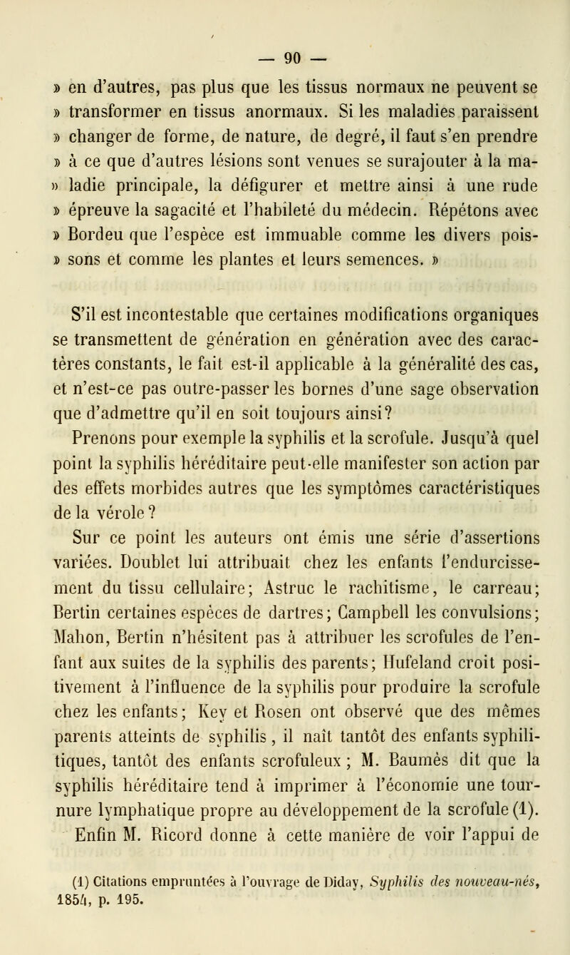 » en d'autres, pas plus que les tissus normaux ne peuvent se » transformer en tissus anormaux. Si les maladies paraissent » changer de forme, de nature, de degré, il faut s'en prendre » à ce que d'autres lésions sont venues se surajouter à la ma- » ladie principale, la défigurer et mettre ainsi à une rude » épreuve la sagacité et l'habileté du médecin. Répétons avec » Bordeu que l'espèce est immuable comme les divers pois- » sons et comme les plantes et leurs semences. » S'il est incontestable que certaines modifications organiques se transmettent de génération en génération avec des carac- tères constants, le fait est-il applicable à la généralité des cas, et n'est-ce pas outre-passer les bornes d'une sage observation que d'admettre qu'il en soit toujours ainsi? Prenons pour exemple la syphilis et la scrofule. Jusqu'à quel point la syphilis héréditaire peut-elle manifester son action par des effets morbides autres que les symptômes caractéristiques de la vérole ? Sur ce point les auteurs ont émis une série d'assertions variées. Doublet lui attribuait chez les enfants l'endurcisse- ment du tissu cellulaire; Astruc le rachitisme, le carreau; Bertin certaines espèces de dartres; Campbell les convulsions; Mahon, Bertin n'hésitent pas à attribuer les scrofules de l'en- fant aux suites de la syphilis des parents; Hufeland croit posi- tivement à l'influence de la syphilis pour produire la scrofule chez les enfants; Key et Rosen ont observé que des mêmes parents atteints de syphilis, il naît tantôt des enfants syphili- tiques, tantôt des enfants scrofuleux ; M. Baumes dit que la syphilis héréditaire tend à imprimer à l'économie une tour- nure lymphatique propre au développement de la scrofule (1). Enfin M. Ricord donne à cette manière de voir l'appui de (1) Citations empruntées à l'ouvrage deDiday, Syphilis des nouveau-nés, 185/i, p. 195.