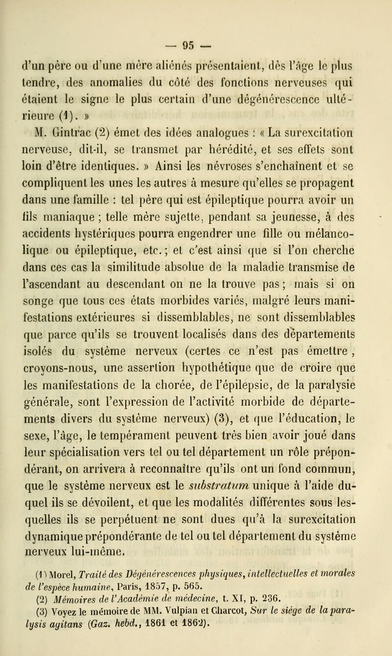 d'un père ou d'une mère aliénés présentaient, dès l'Age le plus tendre, des anomalies du côté des fonctions nerveuses qui étaient le signe le plus certain d'une dégénérescence ulté- rieure (1). » M. Gintrac (2) émet des idées analogues : « La surexcitation nerveuse, dit-il, se transmet par hérédité, et ses effets sont loin d'être identiques. » Ainsi les névroses s'enchaînent et se compliquent les unes les autres à mesure qu'elles se propagent dans une famille : tel père qui est épileptique pourra avoir un fils maniaque ; telle mère sujette, pendant sa jeunesse, à des accidents hystériques pourra engendrer une fille ou mélanco- lique ou épileptique, etc. ; et c'est ainsi que si l'on cherche dans ces cas la similitude absolue de la maladie transmise de l'ascendant au descendant on ne la trouve pas ; mais si on songe que tous ces états morbides variés, malgré leurs mani- festations extérieures si dissemblables, ne sont dissemblables que parce qu'ils se trouvent localisés dans des départements isolés du système nerveux (certes ce n'est pas émettre, croyons-nous, une assertion hypothétique que de croire que les manifestations de la chorée, de l'épilepsie, de la paralysie générale, sont l'expression de l'activité morbide de départe- ments divers du système nerveux) (3), et que l'éducation, le sexe, l'âge, le tempérament peuvent très bien avoir joué dans leur spécialisation vers tel ou tel département un rôle prépon- dérant, on arrivera à reconnaître qu'ils ont un fond commun, que le système nerveux est le sabstratum unique à l'aide du- quel ils se dévoilent, et que les modalités différentes sous les- quelles ils se perpétuent ne sont dues qu'à la surexcitation dynamique prépondérante de tel ou tel département du système nerveux lui-même. (1 ') Morel, Traité des Dégénérescences physiques, intellectuelles et morales de l'espèce humaine, Paris, 1857, p. 565. (2) Mémoires de l'Académie de médecine, t. XT, p. 236. (3) Voyez le mémoire de MM. Vulpian etGharcot, Sur le siège de lapara- lysis agitans {Gaz. hebd., 1861 et 1862).