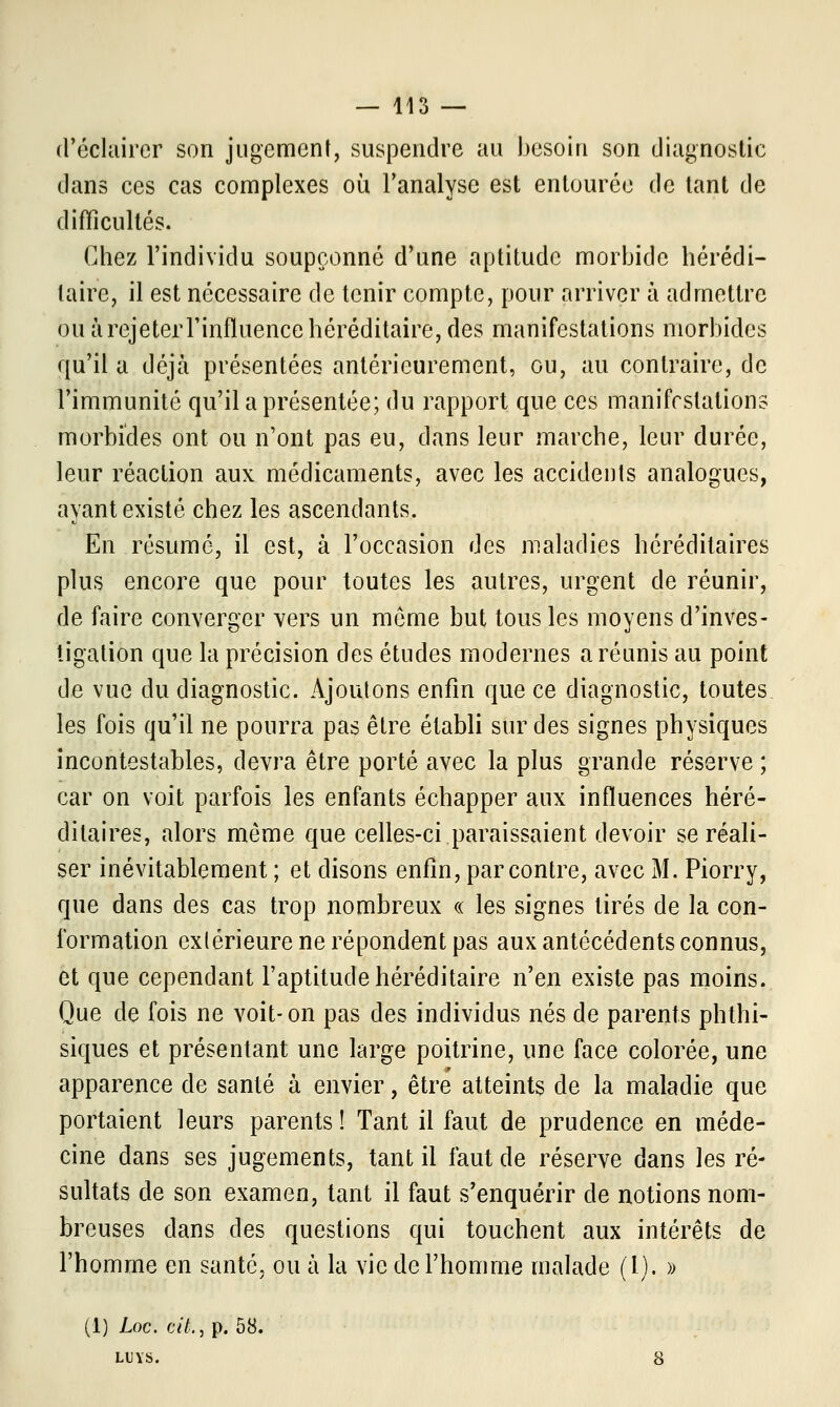 d'éclairer son jugement, suspendre au besoin son diagnostic dans ces cas complexes où l'analyse est entourée de tant de difficultés. Chez l'individu soupçonné d'une aptitude morbide hérédi- taire, il est nécessaire de tenir compte, pour arriver à admettre ou à rejeter l'influence héréditaire, des manifestations morbides qu'il a déjà présentées antérieurement, ou, au contraire, de l'immunité qu'il a présentée; du rapport que ces manifestations morbides ont ou n'ont pas eu, dans leur marche, leur durée, leur réaction aux médicaments, avec les accidents analogues, ayant existé chez les ascendants. En résumé, il est, à l'occasion des maladies héréditaires plus encore que pour toutes les autres, urgent de réunir, de faire converger vers un même but tous les moyens d'inves- tigation que la précision des études modernes a réunis au point de vue du diagnostic. Ajoutons enfin que ce diagnostic, toutes les fois qu'il ne pourra pas être établi sur des signes physiques incontestables, devra être porté avec la plus grande réserve ; car on voit parfois les enfants échapper aux influences héré- ditaires, alors même que celles-ci paraissaient devoir se réali- ser inévitablement ; et disons enfin, par contre, avec M. Piorry, que dans des cas trop nombreux « les signes tirés de la con- formation extérieure ne répondent pas aux antécédents connus, et que cependant l'aptitude héréditaire n'en existe pas moins. Que de fois ne voit-on pas des individus nés de parents phthi- siques et présentant une large poitrine, une face colorée, une apparence de santé à envier, être atteints de la maladie que portaient leurs parents ! Tant il faut de prudence en méde- cine dans ses jugements, tant il faut de réserve dans les ré- sultats de son examen, tant il faut s'enquérir de notions nom- breuses dans des questions qui touchent aux intérêts de l'homme en santé, ou à la vie de l'homme malade (l). » (1) Loc. cit., p. 58. LUVS. 8