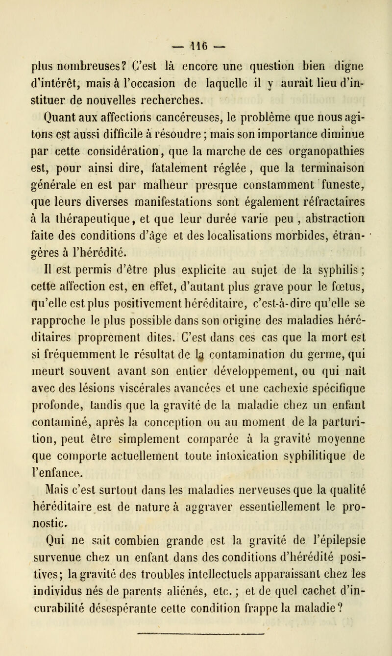 plus nombreuses? C'est là encore une question bien digne d'intérêt, mais à l'occasion de laquelle il y aurait lieu d'in- stituer de nouvelles recherches. Quant aux affections cancéreuses, le problème que nous agi- tons est aussi difficile à résoudre ; mais son importance diminue par cette considération, que la marche de ces organopathies est, pour ainsi dire, fatalement réglée, que la terminaison générale en est par malheur presque constamment funeste, que leurs diverses manifestations sont également réfractaires à la thérapeutique, et que leur durée varie peu , abstraction faite des conditions d'âge et des localisations morbides, étran- gères à l'hérédité. Il est permis d'être plus explicite au sujet de la syphilis ; cette affection est, en effet, d'autant plus grave pour le fœtus, qu'elle est plus positivement héréditaire, c'est-à-dire qu'elle se rapproche le plus possible dans son origine des maladies héré- ditaires proprement dites. C'est dans ces cas que la mort est si fréquemment le résultat de la contamination du germe, qui meurt souvent avant son entier développement, ou qui naît avec des lésions viscérales avancées et une cachexie spécifique profonde, tandis que la gravité de la maladie chez un enfant contaminé, après la conception ou au moment de la parturi- tion, peut être simplement comparée à la gravité moyenne que comporte actuellement toute intoxication syphilitique de l'enfance. Mais c'est surtout dans les maladies nerveuses que la qualité héréditaire est de nature à aggraver essentiellement le pro- nostic. Qui ne sait combien grande est la gravité de l'épilepsie survenue chez un enfant dans des conditions d'hérédité posi- tives; la gravité des troubles intellectuels apparaissant chez les individus nés de parents aliénés, etc. ; et de quel cachet d'in- curabilité désespérante cette condition frappe la maladie?