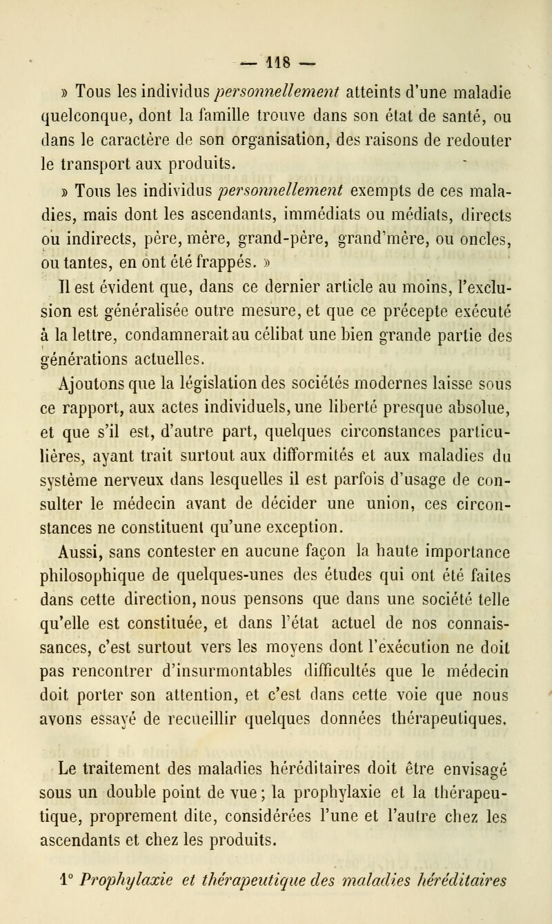 » Tous les individus personnellement atteints d'une maladie quelconque, dont la famille trouve dans son état de santé, ou clans le caractère de son organisation, des raisons de redouter le transport aux produits. » Tous les individus personnellement exempts de ces mala- dies, mais dont les ascendants, immédiats ou médiats, directs ou indirects, père, mère, grand-père, grand'mère, ou oncles, ou tantes, en ont été frappés. » 11 est évident que, dans ce dernier article au moins, l'exclu- sion est généralisée outre mesure, et que ce précepte exécuté à la lettre, condamnerait au célibat une bien grande partie des générations actuelles. Ajoutons que la législation des sociétés modernes laisse sous ce rapport, aux actes individuels, une liberté presque absolue, et que s'il est, d'autre part, quelques circonstances particu- lières, ayant trait surtout aux difformités et aux maladies du système nerveux dans lesquelles il est parfois d'usage de con- sulter le médecin avant de décider une union, ces circon- stances ne constituent qu'une exception. Aussi, sans contester en aucune façon la haute importance philosophique de quelques-unes des études qui ont été faites dans cette direction, nous pensons que dans une société telle qu'elle est constituée, et dans l'état actuel de nos connais- sances, c'est surtout vers les moyens dont l'exécution ne doit pas rencontrer d'insurmontables difficultés que le médecin doit porter son attention, et c'est dans cette voie que nous avons essayé de recueillir quelques données thérapeutiques. Le traitement des maladies héréditaires doit être envisagé sous un double point de vue; la prophylaxie et la thérapeu- tique, proprement dite, considérées l'une et l'autre chez les ascendants et chez les produits. 1° Prophylaxie et thérapeutique des maladies héréditaires