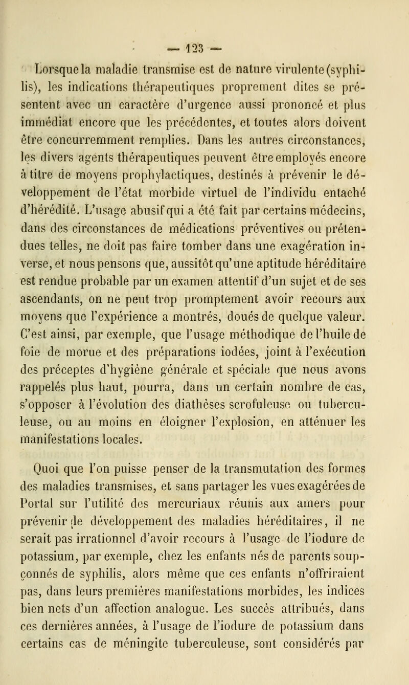 Lorsque la maladie transmise est de nature virulente (syphi- lis), les indications thérapeutiques proprement dites se pré- sentent avec un caractère d'urgence aussi prononcé et plus immédiat encore que les précédentes, et toutes alors doivent être concurremment remplies. Dans les autres circonstances, les divers agents thérapeutiques peuvent être employés encore à titre de moyens prophylactiques, destinés à prévenir le dé- veloppement de l'état morbide virtuel de l'individu entaché d'hérédité. L'usage abusif qui a été fait par certains médecins, dans des circonstances de médications préventives ou préten- dues telles, ne doit pas faire tomber dans une exagération in- verse, et nous pensons que, aussitôt qu'une aptitude héréditaire est rendue probable par un examen attentif d'un sujet et de ses ascendants, on ne peut trop promptement avoir recours aux moyens que l'expérience a montrés, doués de quelque valeur. C'est ainsi, par exemple, que l'usage méthodique de l'huile de foie de morue et des préparations iodées, joint à l'exécution des préceptes d'hygiène générale et spéciale que nous avons rappelés plus haut, pourra, dans un certain nombre de cas, s'opposer à l'évolution des diathèses scrofuleuse ou tubercu- leuse, ou au moins en éloigner l'explosion, en atténuer les manifestations locales. Quoi que l'on puisse penser de la transmutation des formes des maladies transmises, et sans partager les vues exagérées de Portai sur l'utilité des mercuriaux réunis aux amers pour prévenir de développement des maladies héréditaires, il ne serait pas irrationnel d'avoir recours à l'usage de l'iodure de potassium, par exemple, chez les enfants nés de parents soup- çonnés de syphilis, alors même que ces enfants n'offriraient pas, dans leurs premières manifestations morbides, les indices bien nets d'un affection analogue. Les succès attribués, dans ces dernières années, à l'usage de l'iodure de potassium dans certains cas de méningite tuberculeuse, sont considérés par