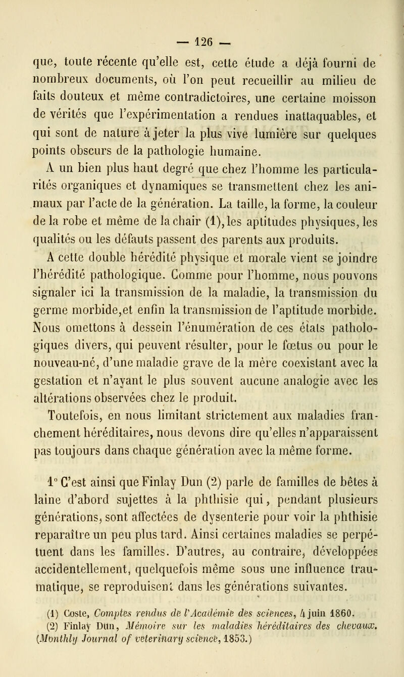 que, toute récente qu'elle est, cette étude a déjà fourni de nombreux documents, où l'on peut recueillir au milieu de faits douteux et même contradictoires, une certaine moisson de vérités que l'expérimentation a rendues inattaquables, et qui sont de nature à jeter la plus vive lumière sur quelques points obscurs de la pathologie humaine. A un bien plus haut degré que chez l'homme les particula- rités organiques et dynamiques se transmettent chez les ani- maux par l'acte de la génération. La taille, la forme, la couleur de la robe et même de la chair (l),les aptitudes physiques, les qualités ou les défauts passent des parents aux produits. A cette double hérédité physique et morale vient se joindre l'hérédité pathologique. Gomme pour l'homme, nous pouvons signaler ici la transmission de la maladie, la transmission du germe morbide,et enfin la transmission de l'aptitude morbide. Nous omettons à dessein l'énumération de ces étals patholo- giques divers, qui peuvent résulter, pour le fœtus ou pour le nouveau-né, d'une maladie grave de la mère coexistant avec la gestation et n'ayant le plus souvent aucune analogie avec les altérations observées chez le produit. Toutefois, en nous limitant strictement aux maladies fran- chement héréditaires, nous devons dire qu'elles n'apparaissent pas toujours dans chaque génération avec la même forme. 1° C'est ainsi que Finlay Dun (2) parle de familles de bêtes à laine d'abord sujettes à la phthisie qui, pendant plusieurs générations, sont affectées de dysenterie pour voir la phthisie reparaître un peu plus tard. Ainsi certaines maladies se perpé- tuent dans les familles. D'autres, au contraire, développées accidentellement, quelquefois même sous une influence trau* matique, se reproduisent dans les générations suivantes. (1) Coste, Comptes rendus de VAcadémie des sciences, h juin 1860. (2) Finlay Ditn, Mémoire sur les maladies héréditaires des chevaux. {Monthhj Journal of veterinary science, 1853.)