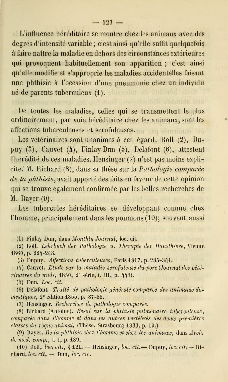 L'influence héréditaire se montre chez les animaux avec des degrés d'intensité variable ; c'est ainsi qu'elle suffit quelquefois à faire naître la maladie en dehors des circonstances extérieures qui provoquent habituellement son apparition ; c'est ainsi qu'elle modifie et s'approprie les maladies accidentelles faisant une phthisie à l'occasion d'une pneumonie chez un individu né de parents tuberculeux (1). De toutes les maladies, celles qui se transmettent le plus ordinairement, par voie héréditaire chez les animaux, sont les affections tuberculeuses et scrofuleuses. Les vétérinaires sont unanimes à cet égard. Roll (2), Du- puy (3), Cauvet (h), Finlay Dun (5), Delafont (6), attestent l'hérédité de ces maladies. Hensinger (7) n'est pas moins expli- cite. M. Richard (8), dans sa thèse sur la Pathologie comparée de la phthisie, avait apporté des faits en faveur de cette opinion qui se trouve également confirmée par les belles recherches de M. Rayer (9). Les tubercules héréditaires se développant comme chez l'homme, principalement dans les poumons (10); souvent aussi (1) Finlay Dun, dans Monthly Journal, loc. cit. (2) Roll. Lehrbuch der Pathologie u. Thérapie der Hausthiere, Vienne 1860, p. 224-243. (3) Dupuy. Affections tuberculeuses, Paris 1817, p. 285-341» (4) Gauvet. Etude sur la maladie scrofuleuse du porc (Journal des vété- rinaires du midi, 1850, 2e série, t. III, p. 441). (5) Dun. Loc. cit. (6) Delafont. Traité de pathologie générale comparée des animaux do- mestiques, 2e édition 1855, p. 87-88. (7) Hensinger. Recherches de pathologie comparée. (8) Richard (Antoine). Essai sur la phthisie pulmonaire tuberculeuse, comparée dans Vhomme et dans les autres vertébrés des deux premières classes du règne animal. (Thèse. Strasbourg 1833, p. 19.) (9) Rayer. De la phthisie chez l'homme et chez les animaux, dans Arch», de méd. comp., t. I, p. 189. (10) Roll, lod cit., § 121. — Hensingei-j loc. cit.—;- Dupuy, loc. cih~~ Ri- chard, loc. cit. — Dun, loc. cit.