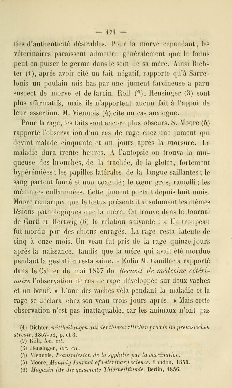 lies d'authenticité désirables. Pour la morve cependant, les vétérinaires paraissent admettre généralement que le fœtus peut en puiser le germe dans le sein de sa mère. Ainsi Rich- ter ('!), après avoir cité un fait négatif, rapporte qu'à Sarre- louis un poulain mis bas par une jument farcineuse a paru suspect de morve et de farcin. Roll (2), Hensinger (3) sont plus affirmatifs, mais ils n'apportent aucun fait à l'appui de leur assertion. M. Viennois [à) cite un cas analogue. Pour la rage, les faits sont encore plus obscurs. S. Moore (5) rapporte l'observation d'un cas de rage chez une jument qui devint malade cinquante et un jours après la morsure. La maladie dura trente heures. A l'autopsie on trouva la mu- queuse des bronches, de la trachée, de la glotte, fortement hypérémiées; les papilles latérales de la langue saillantes; le sang partout foncé et non coagulé; le cœur gros, ramolli; les méninges enflammées. Cette jument portait depuis huit mois. Moore remarqua que le fœtus présentait absolument les mêmes lésions pathologiques que la mère. On trouve dans le Journal de Gurtl et Hertwig (6) la relation suivante : « Un troupeau fut mordu par des chiens enragés. La rage resta latente de cinq à onze mois. Un veau fut pris de la rage quinze jours après la naissance, tandis que la mère qui avait été mordue pendant la gestation resta saine. » Enfin M. Canillac a rapporté dans le Cahier de mai 1857 du Recueil de médecine vétéri- naire l'observation de cas de rage développée sur deux vaches et un bœuf. « L'une des vaches vêla pendant la maladie et la rage se déclara chez son veau trois jours après. » Mais cette observation n'est pas inattaquable, car les animaux n'ont pas (1; Richter, mittheilungen aus der thierarztlichen praxis im preussischen streate, 1857-58, p. et 3. (2) Rôll, loc. cit. (3) Hensinger, loc. cit. (6) Viennois, Transmission de la syphilis par la vaccination. (5) Moore, Monthly Journal ofveterinary science. London, 1850.