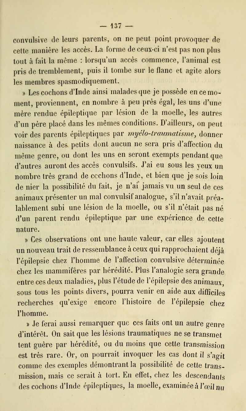 — 437 — convulsive de leurs parents, on ne peut point provoquer de cette manière les accès. La forme de ceux-ci n'est pas non plus tout à fait la môme : lorsqu'un accès commence, l'animal est pris de tremblement, puis il tombe sur le flanc et agite alors les membres spasmodiquement. » Les cochons d'Inde ainsi malades que je possède en ce mo- ment, proviennent, en nombre à peu près égal, les uns d'une mère rendue épileptique par lésion de la moelle, les autres d'un père placé dans les mêmes conditions. D'ailleurs, on peut voir des parents épileptiques par myélo-traumatisme, donner naissance à des petits dont aucun ne sera pris d'affection du même genre, ou dont les uns en seront exempts pendant que d'autres auront des accès convulsifs. J'ai eu sous les yeux un nombre très grand de ccchons d'Inde, et bien que je sois loin de nier la possibilité du fait, je n'ai jamais vu un seul de ces animaux présenter un mal convulsif analogue, s'il n'avait préa- lablement subi une lésion de la moelle, ou s'il n'était pas né d'un parent rendu épileptique par une expérience de cette nature. » Ces observations ont une haute valeur, car elles ajoutent un nouveau trait de ressemblance à ceux qui rapprochaient déjà l'épilepsie chez l'homme de l'affection convulsive déterminée chez les mammifères par hérédité. Plus l'analogie sera grande entre ces deux maladies, plus l'étude de l'épilepsie des animaux, sous tous les points divers, pourra venir en aide aux difficiles recherches qu'exige encore l'histoire de l'épilepsie chez l'homme. » Je ferai aussi remarquer que ces faits ont un autre genre d'intérêt. On sait que les lésions traumatiques ne se transmet tent guère par hérédité, ou du moins que cette transmission est très rare. Or, on pourrait invoquer les cas dont il s'agit comme des exemples démontrant la possibilité de cette trans- mission, mais ce serait à tort. En effet, chez les descendants des cochons d'Inde épileptiques, la moelle, examinée à l'œil nu