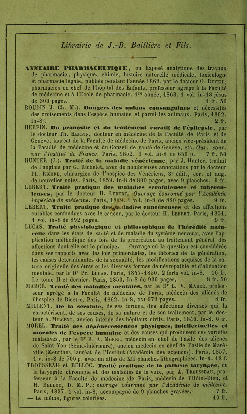 Librairie de J.-B. Bail Hère et Fils. AMVAIRE pharmaceutique , ou Exposé analytique des travaux de pharmacie, physique, chimie, histoire naturelle médicale, toxicologie et pharmacie légale, publiés pendant l'année 1862, par le docteur 0. Réveil, pharmacien en chef de l'hôpital des Enfants, professeur agrégé à la Faculté de médecine et à l'Ecole de pharmacie. lre année, 1863. 1 vol. in-18 jésus de 300 pages. 1 fr. 50 BOUDIN (J. Ch. M.). Dangers des unions consanguines et nécessités des croisements dans l'espèce humaine et parmi les animaux. Paris, 1862. In-8°. 2 fr. HERPIN. Du pronostic et du traitement curatif de répilcpsie, par le docteur Th. Herpin, docteur en médecine de la Faculté de Paris et de Genève, lauréat de la Faculté de médecine de Paris, ancien vice-président de la Faculté de médecine et du Conseil de santé de Genève, etc. Ouv. cour, par l'Institut de France. Paris, 1852. 1 vol. in-8 de 650 p. 7 fr. 50 HUNTER (J.). Traité de la maladie vénérienne, par J. Hunter, traduit de l'anglais par G. Richelot, avec de nombreuses annotations par le docteur Ph. Ricord, chirurgien de l'hospice des Vénériens, 3e édit., cor. et aug. de nouvelles notes. Paris, 1859. ln-8 de 800 pages, avec 9 planches. 9 fr. LEBERT. Traité pratique des maladies scrofuleuses et tubercu- leuses, par le docteur H. Lebert. Ouvrage couronné par l'Académie impériale de médecine. Paris, 1849. 1 vol. in-8 de 820 pages. 9 fr. LEBERT. Traité pratique de* s«i» ladies cancéreuses et des affections curables confondues avec le c?>:cer, par le docteur H. Lebert. Paris, 1851. 1 vol. in-8 de 892 pages. 9 fr. LUCAS. Traité physiologique et philosophique de l'hérédité natu- relle dans les états de santé et de maladie du système nerveux, avec l'ap- plication méthodique des lois de la procréation au traitement général des affections dont elle est le principe. — Ouvrage où la question est considérée dans ses rapports avec les lois primordiales, les théories de la génération, les causes déterminantes delà sexualité, les modifications acquises de la na- ture originelle des êtres et les diverses formes de névropathie et d'aliénation mentale, par le Dr Pr. Lucas. Paris, 1847-1850. 2 forts vol. in-8. 16 fr. Le tome II et dernier. Paris, 1850. In-8 de 936 pages. 8 fr. 50 MARCÉ. Traité des maladies mentales, par le Dr L. V. MarcÉ, profes • seur agrégé à la Faculté de médecine de Paris, médecin des aliénés de l'hospice de Ricêtre. Paris, 1862. ln-8, xvi 672 pages. 8 fr. MILCENT. De la scrofule, de ses formes, des affections diverses qui la caractérisent, de ses causes, de sa nature et de son traitement, par le doc- teur A.Milcent, ancien interne des hôpitaux civils. Paris, 1846. In-8. 6 fr. MOREL. Traité des dégénérescences physiques, intellectuelles et morales de Fespèce humaine et des causes qui produisent ces variétés maladives, par le Dr R. A. Morel, médecin en chef de l'asile des aliénés de Saint-Yon (Seine-Inférieure), ancien médecin en chef de l'asife de Maré- vilie (Meurthe\ lauréat de l'Institut (Académie des sciences). Paris, 1857. 1 v. in-8 de 700 p. avec un atlas de XII planches lithographiées. In-4. 12 f. TROUSSEAU et RELLOC. Traité pratique de la phthisie laryngée, de la laryngite chronique et des maladies de la voix, par A. Trousseau, pro- fesseur à la Faculté de médecine [de Paris, médecin de l'Hôtel-Dieu, et H. Belloc, D. M. P. ; ouvrage couronné par l'Académie de médecine. Paris, 1837. 1 vol. in-8, accompagné de 9 planches gravées. 7 fr. — Le même, figures coloriées. 10 fr.