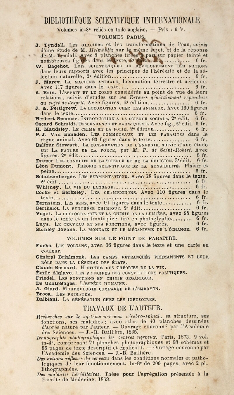 BIBLIOTHÈQUE SCIENTIFIQUE INTERNATIONALE Volumes in-S reliés en toile anglaise. — Prix : 6 fr. VOLUMES PARUS. J, Tyndall. Les glaciers et les transformftio^s de l'eau, suivis d'une étude de M. Helmhhlts sur la même sujet, et de la réponse de M. 'Syndall. ^^ec 8 planches tii^s^par^sur papier teinté et nombreuses figi^s d*ns le'^xte,«e'«lt.1».«3^ 6 fr. W. Bagehot. Lois scientifiques du développement ots nations dans leurs rapports avec les principes de l'hérédité et de la sé- lection naturelle, 2* édition 6 fr. 3. Marey. L^ machine animale, locomotion terrestre et aérienne. Avec 117 figures dans le texte 6 fr. Bl. Bain. L'esprit et le corps considérés au point de vue de leurs relations , suivis d'études sur les Erreurs généralement répandues au svjet de l'esprit. Avec figures. 2° édition 6 fr. J. A. Pettigrew. La locomotion chez les animaux. Avec 130 figures dans le texte 6 fr. Herbert Spencer. Introduction a la science sociale, 2» édit. 6 fr. Oscard Schmidt. Descexdance et darwinisme. Avec fig.,2eédit. 6 fr. H. Maudsley. Le crime et la folie. 2^ édition 6 fr. P. J. Van Beneden. Les commensaux et les parasites dans le règne animal. Avec 83 figures dans le texte 6 fr. Balfour Ste-wart. La conservation de l'énergie, suivie d'une étude sur La nature de l.a force, par M. P. de Saint-Robert. Avec figures. 2e édit ' 6 fr. Draper. Les conflits de la science et de la religion. 3«édit. 6 fr. Léon Dumont. Théorie scientifique de la sensibilité. Plaisir et peine 6 fr. Scïiutzenberger. Les fermentations. Avec 28 figures dans le texte. 2» édit 6 fr. Whitney. La vie du langage 6 fr. Cooke et Berkeley. Les champignons. Avec 110 figures dans le texte , 6 fr. Bernstein. Les sens, avec 91 figures dans le texte 6 fr. Berthelot. La synthèse chimique. 2 édit 6 fr. Vogel. La photographie et la chimie de la lumière, avec 95 figures dans le texte et un frontispice tiré en photoglyptie 6 fr. liuys. Le cerveau et sus fonctions, avec figures. 6 fr. Stanley Jevons. La monnaie et le mécanisme de l'échange. 6 fr. VOLUMES SUR LE POINT DE PARAITRE. Fuchs. Les volcans, avec 36 figures dans le texte et une carte en couleur. Général Brialmont. Les camps retranchés permanents et leur rôle DA^'S LA DEFENSE DES ÉTATS. Claude Bernard. Histoire des théories de la vie. Emile Alglave. Les principes des constitutions politiqties. Friedel. Les fonctions en chimie organique. De Quatrefages. L'espèce humaine. A. Giard. Morphologie comparée de l'embryon. Broca. Les primates. Balbiani. La génération chez les infusoires. TRAVAUX DE L'AUTEUR. Recherches sur le systèrae ner\:eux cérébro-spinal, sa structure, ses fonctions, ses maladies ; avec atlas de 40 planches dessinées d'après nature par l'auteur. — Ouvrage couronné par l'Académie des Sciences. — J.-B. Baillière, 1865. Iconographie 'photographique des centres nerveux. Paris, 1873, 2 vol. in-4°, comprenant 71 planches photographiques et 68 schémas et 86 pages de texte descriptif et explicatif. — Ouvrage couronné par l'Académie des Sciences. — J.-B. Baillière. Des actions réflexes dricerveati dans les conditions normales et patho- logiques de leur fonctionnement. In-S de 200 pages, avec 2 pi. litiiographiées. Des ma'a-lies héréditaires. Thèse pour l'agrégation présentée à la Faculté de Mf^decine, 1863.