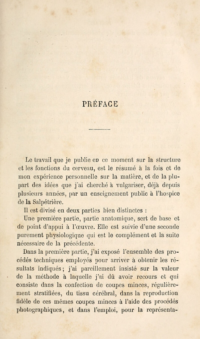 PRÉFACE Le travail que je publie en ce moment sur la structure et les fonctions du cerveau, est le résumé à la fois ot de mon expérience personnelle sur la matière, et de la plu- part des idées que j'ai cherché à vulgariser, déjà depuis plusieurs années, par un enseignement public à l'hospice de la Salpétrière. Il est divisé en deux parties bien distinctes : Une première partie, partie anatomique, sert de base et de point d'appui à l'œuvre. Elle est suivie d'une seconde purement physiologique qui est le complément et la suite nécessaire de la précédente. Dans la première partie, j'ai exposé l'ensemble des pro- cédés techniques employés pour arriver à obtenir les ré- sultats indiqués; j'ai pareillement insisté sur la valeur de la méthode à laquelle j'ai dû avoir recours et qui consiste dans la confection de coupes minces, régulière- ment stratifiées, du tissu cérébral, dans la reproduction fidèle de ces mêmes coupes minces à l'aide des procédés photographiques, et dans l'emploi, pour la représenta-