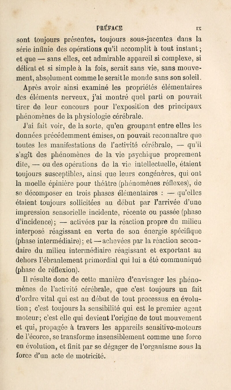 sont toujours présentes, toujours sous-jacentes dans la série infinie des opérations qu'il accomplit à tout instant ; et que — sans elles, cet admirable appareil si complexe, si délicat et si simple à la fois, serait sans vie, sans mouve- ment, absolument comme le serait le monde sans son soleil. Après avoir ainsi examiné les propriétés élémentaires des éléments nerveux, j'ai montré quel parti on pouvait tirer de leur concours pour l'exposition des principaux phénomènes de la physiologie cérébrale. J'ai fait voir, de la sorte, qu'en groupant entre elles les données précédemment émises, on pouvait reconnaître que toutes les manifestations de l'activité cérébrale, — qu'il s'agît des phénomènes de la vie psychique proprement dite, — ou des opérations de la vie intellectuelle, étaient toujours susceptibles, ainsi que leurs congénères, qui ont la moelle épinière pour théâtre (phénomènes réflexes), de se décomposer en trois phases élémentaires : — qu'elles étaient toujours sollicitées au début par l'arrivée d'une impression sensorielle incidente, récente ou passée (phase d'incidence) ; — activées par la réaction propre du milieu interposé réagissant en vertu de son énergie spécifique (phase intermédiaire) ; et — achevées par la réaction secon- daire du milieu intermédiaire réagissant et exportant au dehors l'ébranlement primordial qui lui a été communiqué (phase de réflexion). Il résulte donc de cette manière d'envisager les phéno- mènes de l'activité cérébrale, que c'est toujours un fait d'ordre vital qui est au début de tout processus en évolu- tion; c'est toujours la sensibilité qui est le premier agent moteur; c'est elle qui devient l'origine de tout mouvement et qui, propagée à travers les appareils sensitivo-moteurs de l'écorce, se transforme insensiblement comme une force en évolution, et finit par se dégager de l'organisme sous la force d'un acte de motricité.