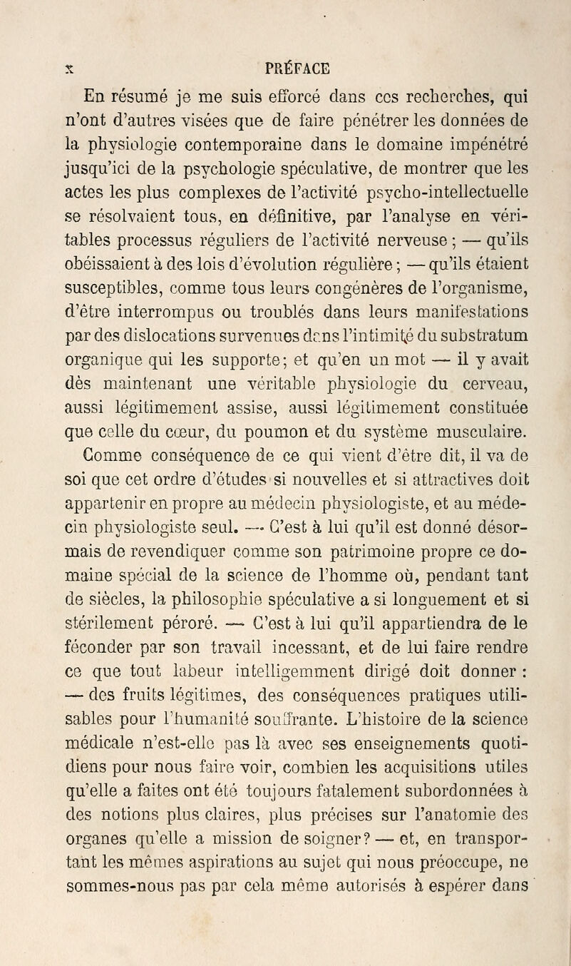 En résumé je me suis efforcé dans ces recherches, qui n'ont d'autres visées que de faire pénétrer les données de la physiologie contemporaine dans le domaine impénétré jusqu'ici de la psychologie spéculative, de montrer que les actes les plus complexes de l'activité psycho-intellectuelle se résolvaient tous, en définitive, par l'analyse en véri- tables processus réguliers de l'activité nerveuse ; — qu'ils obéissaient à des lois d'évolution régulière ; — qu'ils étaient susceptibles, comme tous leurs congénères de l'organisme, d'être interrompus ou troublés dans leurs manifestations par des dislocations survenues dr.ns l'intimité du substratum organique qui les supporte ; et qu'en un mot — il y avait dès maintenant une véritable physiologie du cerveau, aussi légitimement assise, aussi légitimement constituée que celle du cœur, du poumon et du système musculaire. Gomme conséquence de ce qui vient d'être dit, il va de soi que cet ordre d'études si nouvelles et si attractives doit appartenir en propre au médecin physiologiste, et au méde- cin physiologiste seul. — C'est à lui qu'il est donné désor- mais de revendiquer comme son patrimoine propre ce do- maine spécial de la science de l'homme où, pendant tant de siècles, la philosophie spéculative a si longuement et si stérilement péroré. — C'est à lui qu'il appartiendra de le féconder par son travail incessant, et de lui faire rendre ce que tout labeur intelligemment dirigé doit donner : — des fruits légitimes, des conséquences pratiques utili- sables pour l'humanité soulfrante. L'histoire delà science médicale n'est-ello pas là avec ses enseignements quoti- diens pour nous faire voir, combien les acquisitions utiles qu'elle a faites ont été toujours fatalement subordonnées h des notions plus claires, plus précises sur l'anatomie des organes qu'elle a mission de soigner?-—et, en transpor- tant les mêmes aspirations au sujet qui nous préoccupe, ne sommes-nous pas par cela même autorisés à espérer dans