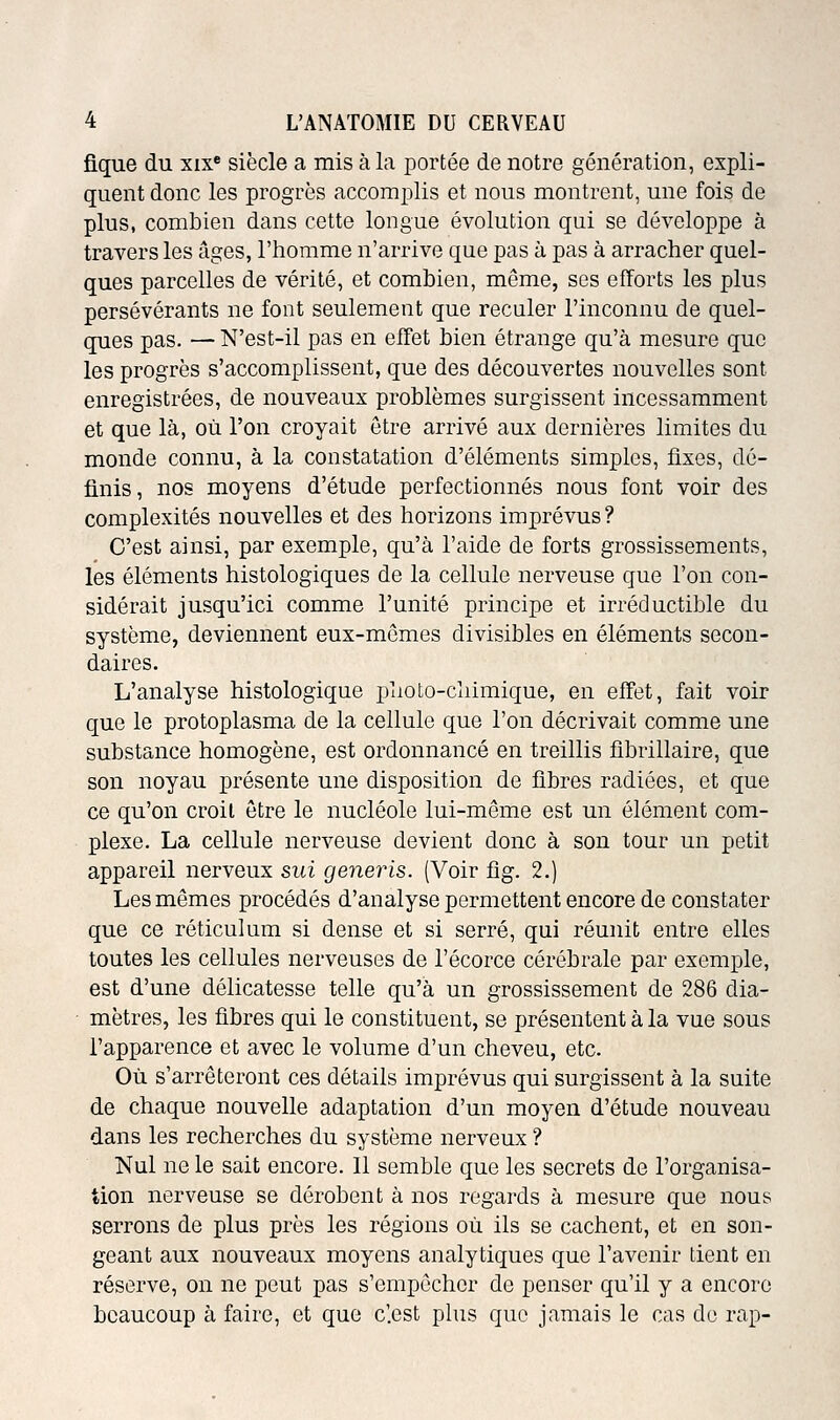 fique du xix« siècle a mis à la portée de notre génération, expli- quent donc les progrès accomplis et nous montrent, une fois de plus, combien dans cette longue évolution qui se développe à travers les âges, l'homme n'arrive que pas à pas à arracher quel- ques parcelles de vérité, et combien, même, ses efforts les plus persévérants ne font seulement que reculer l'inconnu de quel- ques pas. — N'est-il pas en effet bien étrange qu'à mesure que les progrès s'accomplissent, que des découvertes nouvelles sont enregistrées, de nouveaux problèmes surgissent incessamment et que là, où l'on croyait être arrivé aux dernières limites du monde connu, à la constatation d'éléments simples, fixes, dé- finis, nos moyens d'étude perfectionnés nous font voir des complexités nouvelles et des horizons imprévus? C'est ainsi, par exemple, qu'à l'aide de forts grossissements, les éléments histologiques de la cellule nerveuse que l'on con- sidérait jusqu'ici comme l'unité principe et irréductible du système, deviennent eux-mêmes divisibles en éléments secon- daires. L'analyse histologique plioto-cliimique, en effet, fait voir que le protoplasma de la cellule que l'on décrivait comme une substance homogène, est ordonnancé en treillis fibrillaire, que son noyau présente une disposition de fibres radiées, et que ce qu'on croit être le nucléole lui-même est un élément com- plexe. La cellule nerveuse devient donc à son tour un petit appareil nerveux sui generis. (Voir fig. 2.) Les mêmes procédés d'analyse permettent encore de constater que ce réticulum si dense et si serré, qui réunit entre elles toutes les cellules nerveuses de l'écorce cérébrale par exemple, est d'une délicatesse telle qu'à un grossissement de 286 dia- mètres, les fibres qui le constituent, se présentent à la vue sous l'apparence et avec le volume d'un cheveu, etc. Où s'arrêteront ces détails imprévus qui surgissent à la suite de chaque nouvelle adaptation d'un moyen d'étude nouveau dans les recherches du système nerveux ? Nul ne le sait encore. 11 semble que les secrets de l'organisa- tion nerveuse se dérobent à nos regards à mesure que nous serrons de plus près les régions où ils se cachent, et en son- geant aux nouveaux moyens analytiques que l'avenir tient en réserve, on ne peut pas s'empêcher de penser qu'il y a encore beaucoup à faire, et que c'.cst plus que jamais le cas de rap-