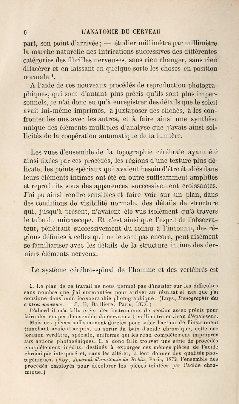 part, son point d'arrivée ; — étudier millimètre par millimètre la marche naturelle des intrications successives des différentes catégories des fibrilles nerveuses, sans rien changer, sans rien dilacérer et en laissant en quelque sorte les choses en position normale *. A l'aide de ces nouveaux procédés de reproduction photogra- phiques, qui sont d'autant plus précis qu'ils sont plus imper- sonnels, je n'ai donc eu qu'à enregistrer des détails que le soleil avait lui-même imprimés, à juxtaposer des clichés, à les con- fronter les uns avec les autres, et à faire ainsi une synthèse unique des éléments multiples d'analyse que j'avais ainsi sol- licités de la coopération automatique de la lumière. Les vues d'ensemble de la topographie cérébrale ayant été ainsi fixées par ces procédés, les régions d'une texture plus dé- licate, les points spéciaux qui avaient besoin d'être étudiés dans leurs éléments intimes ont été en outre suffisamment amplifiés et reproduits sous des apparences successivement croissantes. J'ai pu ainsi rendre sensibles et faire voir sur un plan, dans des conditions de visibilité normale, des détails de structure qui, jusqu'à présent, n'avaient été vus isolément qu'à travers le tube du microscope. Et c'est ainsi que l'esprit de l'observa- teur, pénétrant successivement du connu à l'inconnu, des ré- gions définies à celles qui ne le sont pas encore, peut aisément se familiariser avec les détails de la structure intime des der- niers éléments nerveux. Le système cérébro-spinal de l'homme et des vertébrés est 1. Le plan de ce travail ne nous permet pas d'insister sur les difficultés sans nombre que j'ai surmontées pour arriver au résultat si net que j'ai consigné dans mon iconographie photographique. (Luys, Iconographie des centres nerveux. —J.-B. BaiJlière. Paris, 1872.) D'abord il m'a fallu créer des instruments de section assez précis pour faire des coupes d'ensemble du cerveau à 1 millimètre environ d'épaisseur. Mais ces pièces suffisamment durcies pour subir l'action de l'instrument tranchant avaient acquis, au sortir du bain d'acide chromique, cette co- loration verdàtre, spéciale, uniforme qui les rend complètement impropres aux actions photogéniques. Il a donc fallu trouver une série de procédés complètement inédits, destinés à expurger ces mêmes pièces de l'acide chromique interposé et, sans les altérer, à leur donner des qualités pho- togéniques. (Voy. Journal d'anatomie de Robin, Paris, 187:3, l'ensemble des procédés employés pour décolorer les pièces teintées par l'acide chro- mique.)