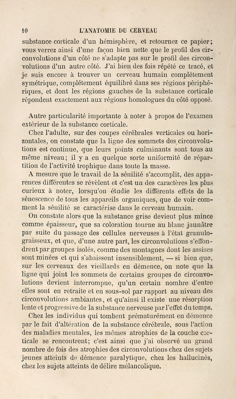 substance corticale d'un hémisphère, et retournez ce papier ; vous verrez ainsi d'une façon bien nette que le profil des cir- convolutions d'un côté ne s'adapte pas sur le profil des circon- volutions d'un autre côté. J'ai bien des fois répété ce tracé, et je suis encore à trouver un cerveau humain complètement symétrique, complètement équilibré dans ses régions périphé- riques, et dont les régions gauches de la substance corticale répondent exactement aux régions homologues du côté opposé. Autre particularité importante à noter à propos de l'examen extérieur de la substance corticale. Chez l'adulte, sur des coupes cérébrales verticales ou hori- zontales, on constate que la ligne des sommets des circonvolu- tions est continue, que leurs points culminants sont tous au môme niveau; il y a en quelque sorte uniformité de répar- tition de l'activité trophique dans toute la masse. A mesure que le travail de la sénilité s'accomplit, des appa- rences différentes se révèlent et c'est un des caractères les plus curieux à noter, lorsqu'on étudie les différents effets de la sénescence de tous les appareils organiques, que de voir com- ment la sénilité se caractérise dans le cerveau humain. On constate alors que la substance grise devient plus mince comme épaisseur, que sa coloration tourne au blanc jaunâtre par suite du passage des cellules nerveuses à l'état granulo- graisseux, et que, d'une autre part, les circonvolutions s'effon- drent par groupes isolés, comme des montagnes dont les assises sont minées et qui s'abaissent insensiblement, — si bien que, sur les cerveaux des vieillards en démence, on note que la ligne qui joint les sommets de certains groupes de circonvo- lutions devient interrompue, qu'un certain nombre d'entre elles sont en retraite et en sous-sol par rapport au niveau des circonvolutions ambiantes, et qu'ainsi il existe une résorption lente et progressive de la substance nerveuse par l'effet du temps. Chez les individus qui tombent prématurément en démence par le fait d'altération de la substance cérébrale, sous l'action des maladies mentales, les mômes atrophies de la couche cor- ticale se rencontrent; c'est ainsi que j'ai observé un grand nombre de fois des atrophies des circonvolutions chez des sujets jeunes atteints de démence paralytique, chez les hallucinés, chez les sujets atteints de délire mélancolique.