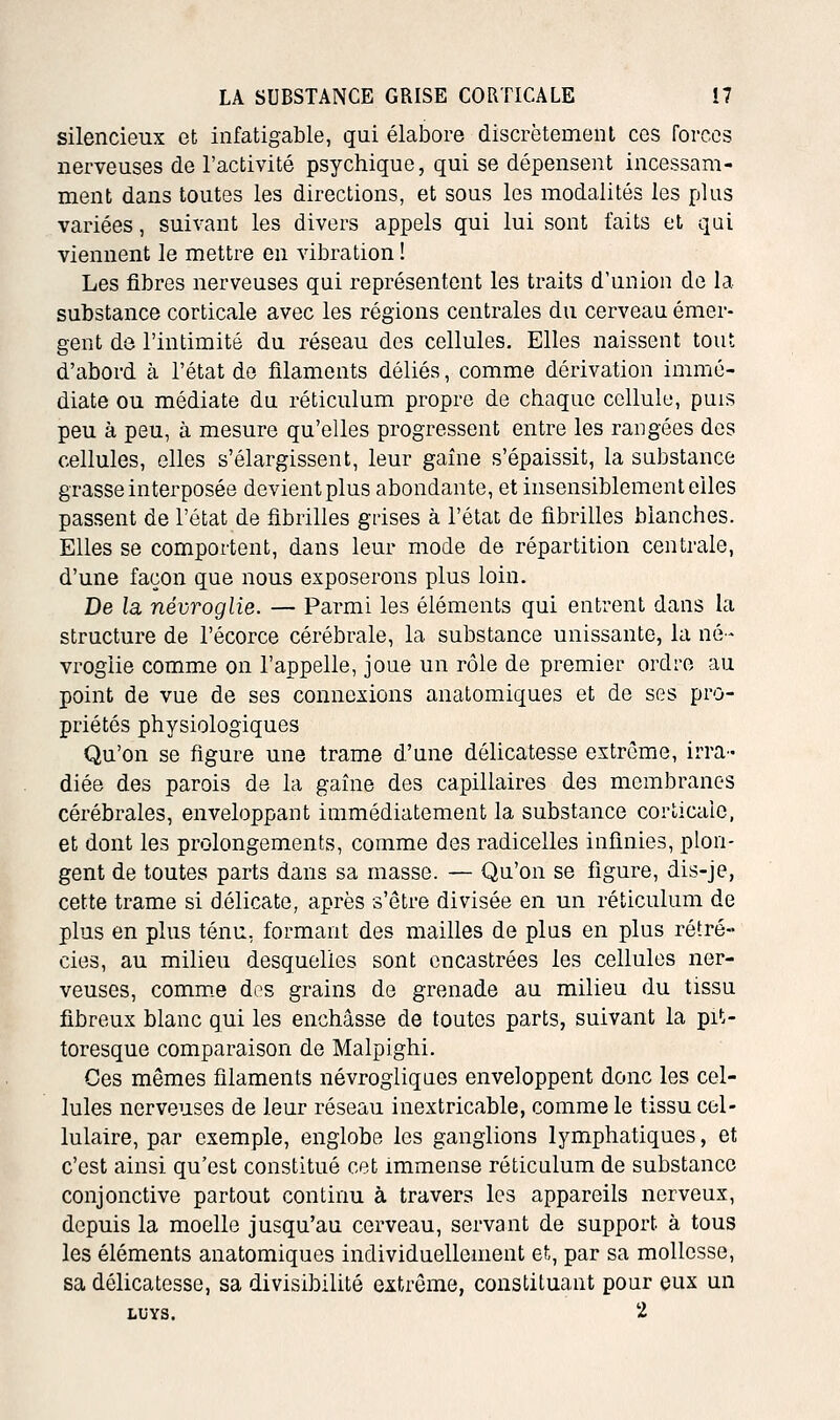 silencieux et infatigable, qui élabore discrètement ces forces nerveuses de l'activité psychique, qui se dépensent incessam- ment dans toutes les directions, et sous les modalités les plus variées, suivant les divers appels qui lui sont faits et qui viennent le mettre en vibration ! Les fibres nerveuses qui représentent les traits d'union de la substance corticale avec les régions centrales du cerveau émer- gent de l'intimité du réseau des cellules. Elles naissent tout d'abord à l'état de filaments déliés, comme dérivation immé- diate ou médiate du réticulum propre de chaque cellule, puis peu à peu, à mesure qu'elles progressent entre les rangées des cellules, elles s'élargissent, leur gaine s'épaissit, la substance grasse interposée devient plus abondante, et insensiblement elles passent de l'état de fibrilles grises à l'état de fibrilles blanches. Elles se comportent, dans leur mode de répartition centrale, d'une façon que nous exposerons plus loin. De la névroglie. — Parmi les éléments qui entrent dans la structure de l'écorce cérébrale, la substance unissante, la né- vroglie comme on l'appelle, joue un rôle de premier ordre au point de vue de ses connexions anatomiques et de ses pro- priétés physiologiques Qu'on se figure une trame d'une délicatesse extrême, irra- diée des parois de la gaîne des capillaires des membranes cérébrales, enveloppant immédiatement la substance corticale, et dont les prolongements, comme des radicelles infinies, plon- gent de toutes parts dans sa masse. — Qu'on se figure, dis-je, cette trame si délicate, après s'être divisée en un réticulum de plus en plus ténu, formant des mailles de plus en plus rétré- cies, au milieu desquelles sont encastrées les cellules ner- veuses, comm.e des grains de grenade au milieu du tissu fibreux blanc qui les enchâsse de toutes parts, suivant la pit- toresque comparaison de Malpighi. Ces mêmes filaments névrogliques enveloppent donc les cel- lules nerveuses de leur réseau inextricable, comme le tissu cel- lulaire, par exemple, englobe les ganglions lymphatiques, et c'est ainsi qu'est constitué cet immense réticulum de substance conjonctive partout continu à travers les appareils nerveux, depuis la moelle jusqu'au cerveau, servant de support à tous les éléments anatomiques individuellement et, par sa mollesse, sa délicatesse, sa divisibilité extrême, constituant pour eux un LUYS. 2