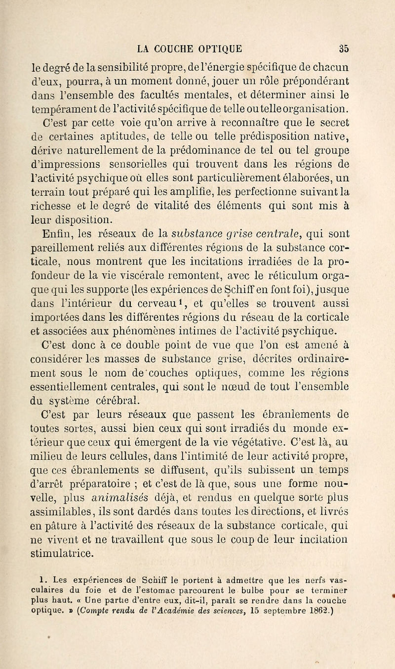 le degré de la sensibilité propre, de l'énergie spécifique de chacun d'eux, pourra, à un moment donné, jouer un rôle prépondérant dans l'ensemble des facultés mentales, et déterminer ainsi le tempérament de l'activité spécifique de telle ou telle organisation. C'est par cette voie qu'on arrive à reconnaître que le secret de certaines aptitudes, de telle ou telle prédisposition native, dérive naturellement de la prédominance de tel ou tel groupe d'impressions sensorielles qui trouvent dans les régions de l'activité psychique où elles sont particulièrement élaborées, un terrain tout préparé qui les amplifie, les perfectionne suivant la richesse et le degré de vitalité des éléments qui sont mis à leur disposition. Enfin, les réseaux de la substance grise centrale, qui sont pareillement reliés aux différentes régions de la substance cor- ticale, nous montrent que les incitations irradiées de la pro- fondeur de la vie viscérale remontent, avec le réticulum orga- que qui les supporte (les expériences de Schiff en font foi), jusque dans l'intérieur du cerveau *, et qu'elles se trouvent aussi importées dans les différentes régions du réseau de la corticale et associées aux phénomènes intimes de l'activité psychique. C'est donc à ce double point de vue que l'on est amené à considérer les masses de substance grise, décrites ordinaire- ment sous le nom de couches optiques, comme les régions essentiellement centrales, qui sont le nœud de tout l'ensemble du système cérébral. C'est par leurs réseaux que passent les ébranlements do toutes sortes, aussi bien ceux qui sont irradiés du monde ex- térieur que ceux qui émergent de la vie végétative. C'est là, au milieu de leurs cellules, dans Tintimité de leur activité propre, que ces ébranlements se diffusent, qu'ils subissent un temps d'arrêt préparatoire ; et c'est de là que, sous une forme nou- velle, plus animalisés déjà, et rendus en quelque sorte plus assimilables, ils sont dardés dans toutes les directions, et livrés en pâture à l'activité des réseaux de la substance corticale, qui ne vivent et ne travaillent que sous le coup de leur incitation stimulatrice. 1. Les expériences de Schiff le portent à admettre que les nerfs vas- culaires du foie et de l'estomac parcourent le bulbe pour se terminer plus haut. « Une partie d'entre eux, dit-il, paraît se rendre dans la couche optique. » {Compte rendu de l'Académie des sciences, 15 septembre 1862.)