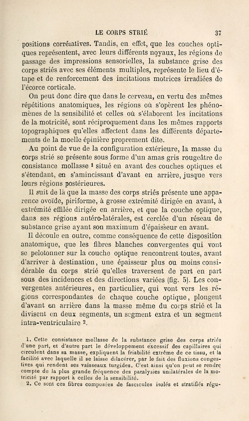 positions corrélatives. Tandis, en effet, que les conclies opti- ques représentent, avec leurs différents noyaux, les régions de passage des impressions sensorielles, la substance grise des corps striés avec ses éléments multiples, représente le lieu d'é- tape et de renforcement des incitations motrices irradiées de l'écorce corticale. On peut donc dire que dans le cerveau, en vertu des mêmes répétitions anatomiques, les régions où s'opèrent les phéno- mènes de la sensibilité et celles où s'élaborent les incitations de la motricité, sont réciproquement dans les mêmes rapports topographiques qu'elles affectent dans les différents départe- ments de la moelle épinière proprement dite. Au point de vue de la configuration extérieure, la masse du corps strié se présente sous forme d'un amas gris rougeâtre de consistance mollasse * situé en avant des couches optiques et s'étendant, en s'amincissant d'avant en arrière, jusque vers leurs régions postérieures. Il suit de là que la masse des corps striés présente une appa- rence ovoïde, piriforme, à grosse extrémité dirigée en avant, à extrémité effilée dirigée en arrière, et que la couche optique, dans ses régions antéro-latérales, est cerclée d'un réseau de substance grise ayant son maximum d'épaisseur en avant. Il découle en outre, comme conséquence de cette disposition anatomique, que les fibres blanches convergentes qui vont se pelotonner sur la couche optique rencontrent toutes, avant d'arriver à destination, une épaisseur plus ou moins consi- dérable du corps strié qu'elles traversent de part en part sous des incidences et des directions variées (fig. 5). Les con- vergentes antérieures, en particulier, qui vont vers les ré- gions correspondantes de chaque couche optique, plongent d'avant en arrière dans la masse même du coi'ps strié et la divisent en deux segments, un segment extra et un segment iutra-ventriculaire 2. 1. Cette consistance mollasse de la substance grise des corps striés d'une part, et d'autre part le développement excessif des capillaires qui circulent dans sa masse, expliquent la friabilité extrême de ce tissu, et la facilité avec laquelle il se laisse dilacérer, par le fait des fluxions conges- tives qui rendent ses vaisseaux turgides. C'est ainsi qu'on peut se rendre compte de Ja plus grande fréquence des paralysies unilatérales de la mo- iricité par rapport à celles de la sensibilité. 2. Ce sont ces fibres composées de fascicules isolés et stratiûés régu-