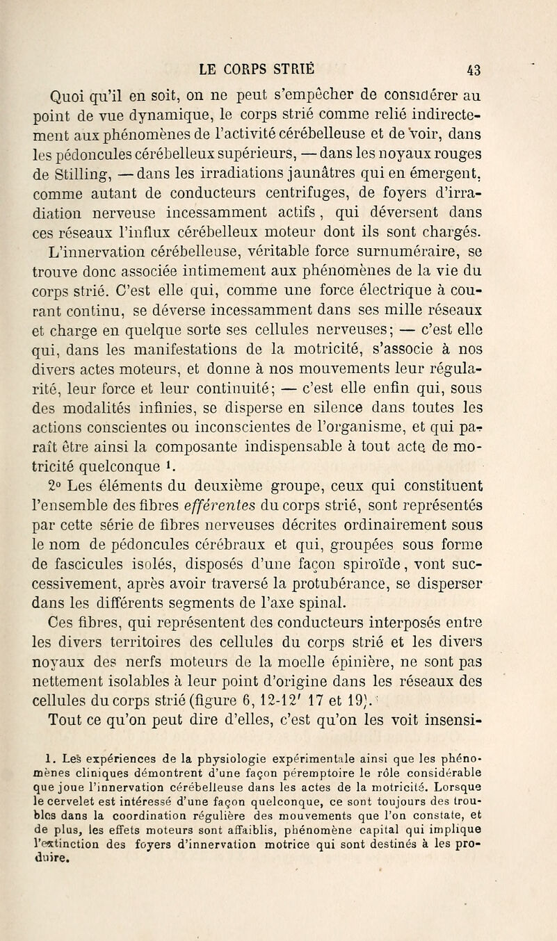 Quoi qu'il en soit, on ne peut s'empêcher de considérer au point de vue dynamique, le corps strié comme relié indirecte- ment aux phénomènes de l'activité cérébelleuse et de Voir, dans les pédoncules cérébelleux supérieurs, — dans les noyaux rouges de Stilling, —dans les irradiations jaunâtres qui en émergent, comme autant de conducteurs centrifuges, de foyers d'irra- diation nerveuse incessamment actifs, qui déversent dans ces réseaux l'influx cérébelleux moteur dont ils sont chargés. L'innervation cérébelleuse, véritable force surnuméraire, se trouve donc associée intimement aux phénomènes de la vie du corps strié. C'est elle qui, comme une force électrique à cou- rant continu, se déverse incessamment dans ses mille réseaux et charge en quelque sorte ses cellules nerveuses ; — c'est elle qui, dans les manifestations de la motricité, s'associe à nos divers actes moteurs, et donne à nos mouvements leur régula- rité, leur force et leur continuité; — c'est elle enfin qui, sous des modalités infinies, se disperse en silence dans toutes les actions conscientes ou inconscientes de l'organisme, et qui par raît être ainsi la composante indispensable à tout acte, de mo- tricité quelconque i. 2° Les éléments du deuxième groupe, ceux qui constituent l'ensemble des fibres efférentes du corps strié, sont représentés par cette série de fibres nerveuses décrites ordinairement sous le nom de pédoncules cérébraux et qui, groupées sous forme de fascicules isolés, disposés d'une façon spiroïde, vont suc- cessivement, après avoir traversé la protubérance, se disperser dans les différents segments de l'axe spinal. Ces fibres, qui représentent des conducteurs interposés entre les divers territoires des cellules du corps strié et les divers noyaux des nerfs moteurs de la moelle épinière, ne sont pas nettement isolables à leur point d'origine dans les réseaux des cellules du corps strié (figure 6, 12-12' 17 et 19).- Tout ce qu'on peut dire d'elles, c'est qu'on les voit insensi- 1. Les expériences de la physiologie expérimentale ainsi que les phéno- mènes cliniques démontrent d'une façon pérennptoire le rôle considérable que joue l'innervation cérébelleuse dans les actes de la motricité. Lorsque le cervelet est intéressé d'une façon quelconque, ce sont toujours des trou- bles dans la coordination régulière des mouvements que l'on constate, et de plus, les effets moteurs sont affaiblis, phénomène capital qui implique l'estinction des foyers d'innervation motrice qui sont destinés à les pro- duire.