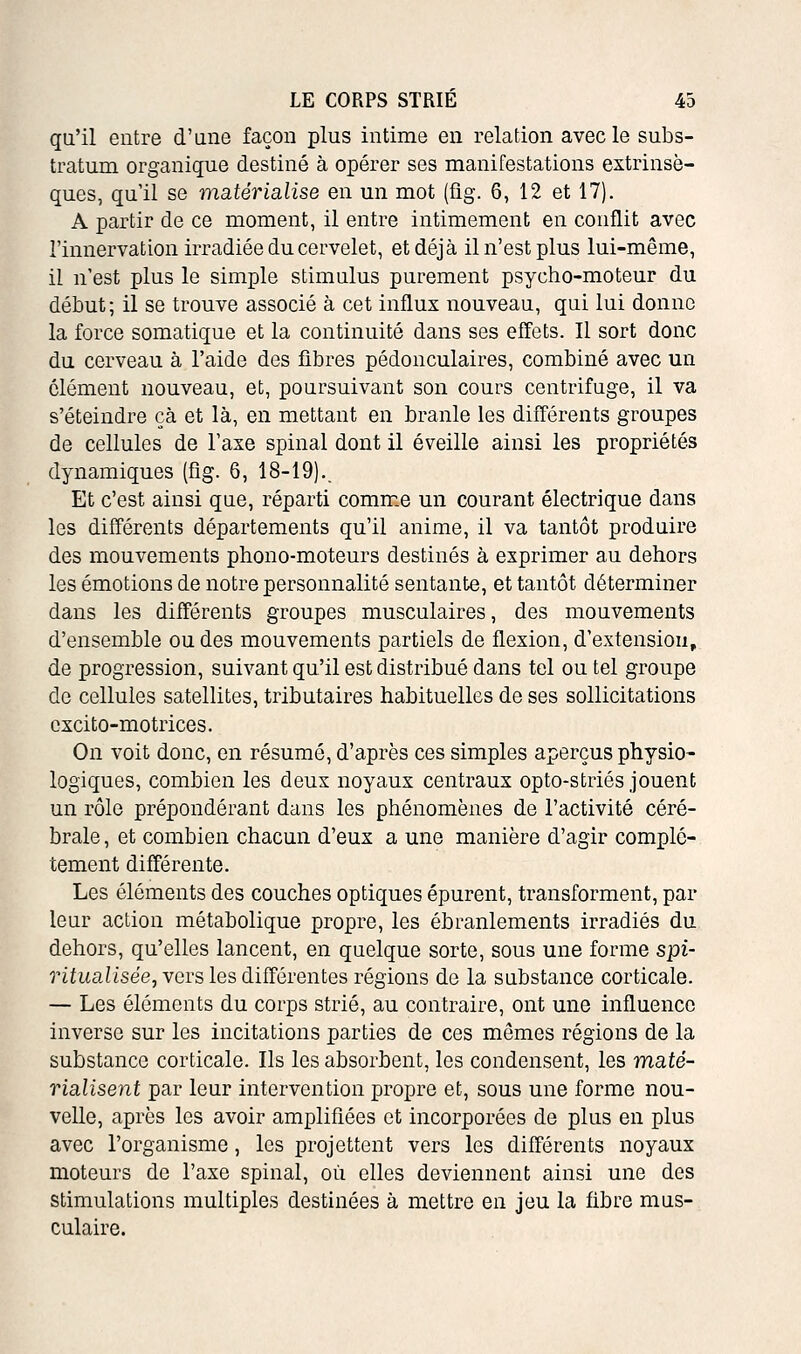 qu'il entre d'une façon plus intime en relation avec le subs- tratum organique destiné à opérer ses manifestations extrinsè- ques, qu'il se msitérialise en un mot (fig. 6, 12 et 17). A partir de ce moment, il entre intimement en conflit avec l'innervation irradiée du cervelet, et déjà il n'est plus lui-même, il n'est plus le simple stimulus purement psycho-moteur du début; il se trouve associé à cet influx nouveau, qui lui donne la force somatique et la continuité dans ses effets. Il sort donc du cerveau à l'aide des fibres pédonculaires, combiné avec un clément nouveau, et, poursuivant son cours centrifuge, il va s'éteindre çà et là, en mettant en branle les différents groupes de cellules de l'axe spinal dont il éveille ainsi les propriétés dynamiques (fig. 6, 18-19).. Et c'est ainsi que, réparti comme un courant électrique dans les différents départements qu'il anime, il va tantôt produire des mouvements phono-moteurs destinés à exprimer au dehors les émotions de notre personnalité sentante, et tantôt déterminer dans les différents groupes musculaires, des mouvements d'ensemble ou des mouvements partiels de flexion, d'extension, de progression, suivant qu'il est distribué dans tel ou tel groupe de cellules satellites, tributaires habituelles de ses sollicitations cxcito-motrices. On voit donc, en résumé, d'après ces simples aperçus physio- logiques, combien les deux noyaux centraux opto-striés jouent un rôle prépondérant dans les phénomènes de l'activité céré- brale , et combien chacun d'eux a une manière d'agir complè- tement différente. Les éléments des couches optiques épurent, transforment, par leur action métabolique propre, les ébranlements irradiés du dehors, qu'elles lancent, en quelque sorte, sous une forme spi- ritualisée, vers les différentes régions de la substance corticale. — Les éléments du corps strié, au contraire, ont une influence inverse sur les incitations parties de ces mêmes régions de la substance corticale. Ils les absorbent, les condensent, les maté- rialisent par leur intervention propre et, sous une forme nou- velle, après les avoir amplifiées et incorporées de plus en plus avec l'organisme, les projettent vers les différents noyaux moteurs de l'axe spinal, où elles deviennent ainsi une des stimulations multiples destinées à mettre en jeu la fibre mus- culaire.