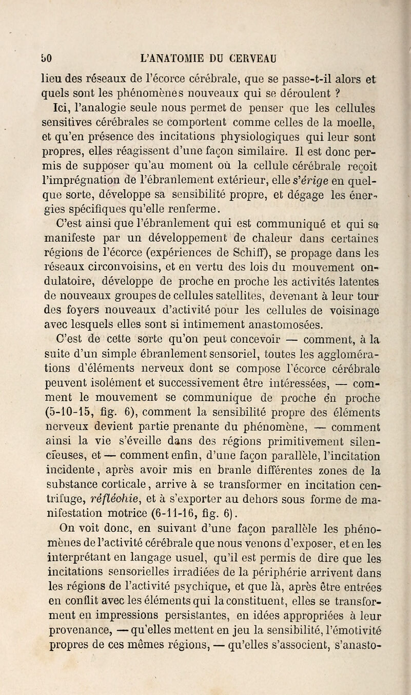 lieu des réseaux de l'écorce cérébrale, que se passe-t-il alors et quels sont les phénomène s nouveaux qui se déroulent ? Ici, l'analogie seule nous permet de penser que les cellules sensitives cérébrales se comportent comme celles de la moelle, et qu'en présence des incitations physiologiques qui leur sont propres, elles réagissent d'une façon similaire. Il est donc per- mis de supposer qu'au moment où la cellule cérébrale reçoit l'imprégnation de l'ébranlement extérieur, elle s'érige en quel- que sorte, développe sa sensibilité propre, et dégage les éner- gies spécifiques qu'elle renferme. C'est ainsi que l'ébranlement qui est communiqué et qui sq manifeste par un développement de chaleur dans certaines régions de l'écorce (expériences de SchifT), se propage dans les réseaux circonvoisins, et en vertu des lois du mouvement on- dulatoire, développe de proche en proche les activités latentes de nouveaux groupes de cellules satellites, devenant à leur tour des foyers nouveaux d'activité pour les cellules de voisinage avec lesquels elles sont si intimement anastomosées. C'est de cette sorte qu'on peut concevoir — comment, à la suite d'un simple ébranlement sensoriel, toutes les aggloméra- tions d'éléments nerveux dont se compose l'écorce cérébrala peuvent isolément et successivement être intéressées, — com- ment le mouvement se communique de proche en proche (5-10-15, fig. 6), comment la sensibilité propre des éléments nerveux devient partie prenante du phénomène, — comment ainsi la vie s'éveille dans des régions primitivement silen- cieuses, et — comment enfin, d'une façon parallèle, l'incitation incidente, après avoir mis en branle différentes zones de la substance corticale, arrive à se transformer en incitation cen- trifuge, réfLéohie, et à s'exporter au dehors sous forme de ma- nifestation motrice (6-11-16, fig. 6). On voit donc, en suivant d'une façon parallèle les phéno- mènes de l'activité cérébrale que nous venons d'exposer, et en les interprétant en langage usuel, qu'il est permis de dire que les incitations sensorielles irradiées de la périphérie arrivent dans les régions de l'activité psychique, et que là, après être entrées en conflit avec les éléments qui la constituent, elles se transfor- ment en impressions persistantes, en idées appropriées à leur provenance, — qu'elles mettent en jeu la sensibilité, l'émotivité propres de ces mêmes régions, — qu'elles s'associent, s'anasto-