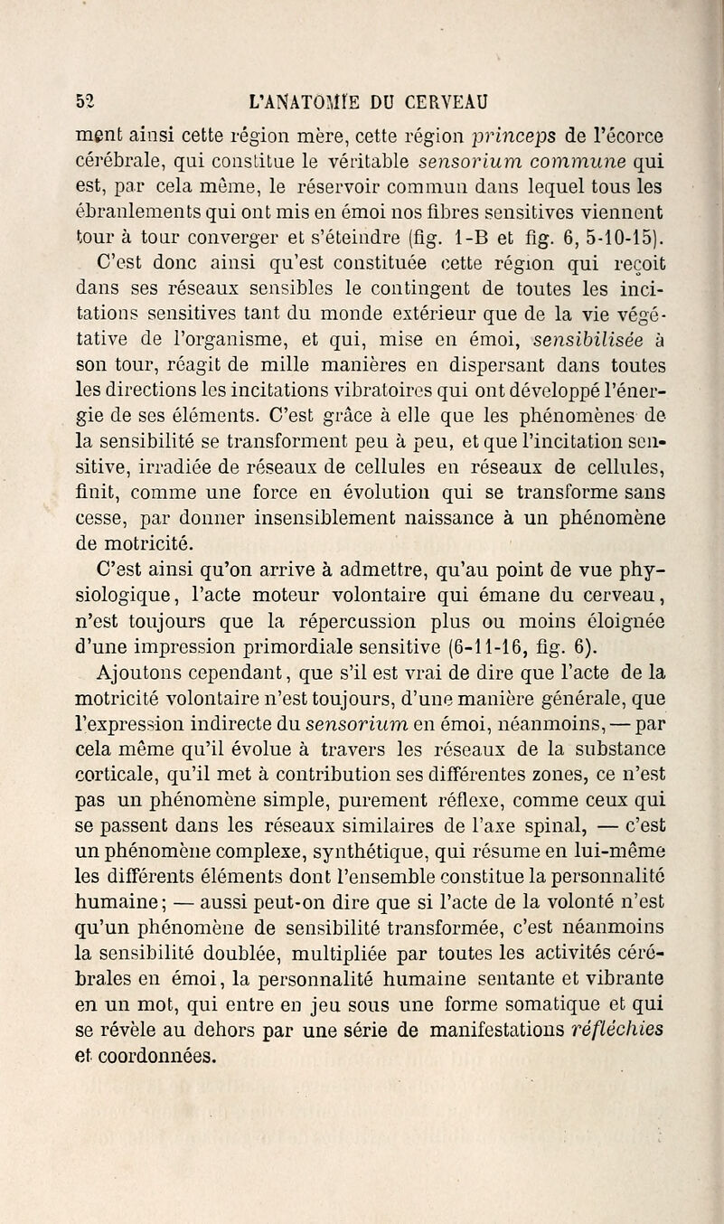 ment ainsi cette région mère, cette région princeps de l'écorce cérébrale, qni constitue le véritable sensorium commune qui est, par cela même, le réservoir commun dans lequel tous les ébranlements qui ont mis en émoi nos fibres sensitives viennent tour à tour converger et s'éteindre (flg. 1-B et fig. 6, 5-10-15). C'est donc ainsi qu'est constituée cette région qui reçoit dans ses réseaux sensibles le contingent de toutes les inci- tations sensitives tant du monde extérieur que de la vie végé- tative de l'organisme, et qui, mise en émoi, sensibilisée à son tour, réagit de mille manières en dispersant dans toutes les directions les incitations vibratoires qui ont développé l'éner- gie de ses éléments. C'est grâce à elle que les phénomènes de la sensibilité se transforment peu à peu, et que l'incitation scn- sitive, irradiée de réseaux de cellules en réseaux de cellules, finit, comme une force en évolution qui se transforme sans cesse, par donner insensiblement naissance à un phénomène de motricité. C'est ainsi qu'on arrive à admettre, qu'au point de vue phy- siologique, l'acte moteur volontaire qui émane du cerveau, n'est toujours que la répercussion plus ou moins éloignée d'une impression primordiale sensitive (6-11-16, fig. 6). Ajoutons cependant, que s'il est vrai de dire que l'acte de la motricité volontaire n'est toujours, d'une manière générale, que l'expression indirecte du sensorium en émoi, néanmoins, — par cela même qu'il évolue à travers les réseaux de la substance corticale, qu'il met à contribution ses différentes zones, ce n'est pas un phénomène simple, purement réflexe, comme ceux qui se passent dans les réseaux similaires de l'axe spinal, — c'est un phénomène complexe, synthétique, qui résume en lui-même les différents éléments dont l'ensemble constitue la personnalité humaine; — aussi peut-on dire que si l'acte de la volonté n'est qu'un phénomène de sensibilité transformée, c'est néanmoins la sensibilité doublée, multipliée par toutes les activités céré- brales en émoi, la personnalité humaine sentante et vibrante en un mot, qui entre en jeu sous une forme somatique et qui se révèle au dehors par une série de manifestations réfléchies et coordonnées.