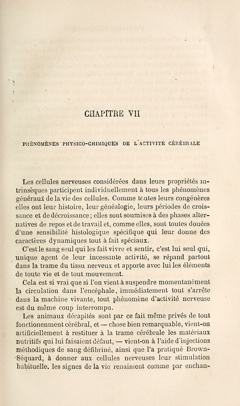 CHAPITRE VII PHÉNOMÈNES PHYSICO-CHIMIQUES DE L ACTIVITÉ CÉRÉBRALE Les cellules nerveuses considérées dans leurs propriétés in- trinsèques participent individuellement à tous les phénomènes généraux de la vie des cellules. Comme toutes leurs congénères elles ont leur histoire, leur généalogie, leurs périodes de crois- sance et de décroissance ; elles sont soumises à des phases alter- natives de repos et de travail et, comme elles, sont toutes douées d'une sensibilité histologique spécifique qui leur donne des caractères dynamiques tout à fait spéciaux. C'est le sang seul qui les fait vivre et sentir, c'est lui seul qui, unique agent de leur incessante activité, se répand partout dans la trame du tissu nerveux et apporte avec lui les éléments de toute vie et de tout mouvement. Cela est si vrai que si l'on vient à suspendre momentanément la circulation dans l'encéphale, immédiatement tout s'arrête dans la machine vivante, tout phénomène d'activité nerveuse est du même coup interrompu. Les animaux décapités sont par ce fait même privés de tout fonctionenment cérébral, et — chose bien remarquable, viont-on artificiellement à restituer à la trame cérébrale les matériaux nutritifs qui lui faisaient défaut, — vient-on à l'aide d'injections méthodiques de sang défibriné, ainsi que l'a pratiqué Brown- Séquard, à donner aux cellules nerveuses leur stimulation habituelle, les signes de la vie renaissent comme par enchan-