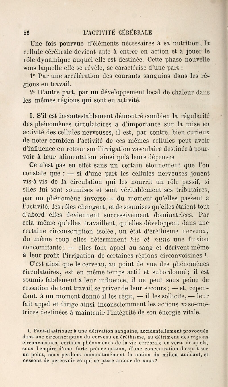 Une fois pourvue d'éléments nécessaires à sa nutrition, la cellule cérébrale devient apte à entrer en action et à jouer le rôle dynamique auquel elle est destinée. Cette phase nouvelle sous laquelle elle se révèle, se caractérise d'une part : 1° Par une accélération des courants sanguins dans les ré- gions en travail. 2° D'autre part, par un développement local de chaleur dans les mêmes régions qui sont en activité. I. S'il est incontestablement démontré combien la régularité des phénomènes circulatoires a d'importance sur la mise en activité des cellules nerveuses, il est, par contre, bien curieux de noter combien l'activité de ces mêmes cellules peut avoir d'influence en retour sur l'irrigation vasculaire destinée à pour- voir à leur alimentation ainsi qu'à leurs dépenses Ce n'est pas en effet sans un certain étonnement que l'on constate que : — si d'une part les cellules nerveuses jouent vis-à-vis de la circulation qui les nourrit un rôle passif, si elles lui sont soumises et sont véritablement ses tributaires, par un phénomène inverse — du moment qu'elles passent à l'activité, les rôles changent, et de soumises qu'elles étaient tout d'abord elles deviennent successivement dominatrices. Par cela même qu'elles travaillent, qu'elles développent dans une certaine circonscription isolée, un état d'éréthisme nerveux, du même coup elles déterminent hic et nunc une fluxion concomitante ; — elles font appel au sang et dérivent même à leur profit l'irrigation de certaines régions circonvoisines '. C'est ainsi que le cerveau, au point de vue des phénomènes circulatoires, est en même temps actif et subordonné ; il est soumis fatalement à leur influence, il ne peut sous peine de cessation de tout travail se priver de leur secours ; — et, cepen- dant, à un moment donné il les régit, — il les sollicite, — leur fait appel et dirige ainsi inconsciemment les actions vaso-mo- trices destinées à maintenir l'intégrité de son énergie vitale. l. Faut-il attribuer à une dérivation sanguine, accidentellement provoquée dans une circonscription du cerveau en éréthisme, au détriment des régions circonvoisines, certains phénomènes de la vie cérébrale en vertu desquels, sous l'empire d'une forte préoccupation, d'une concentration d'esprit sur un point, nous perdons momentanément la notion du milieu ambiant, et cessons de percevoir ce qui se passe autour de nous?