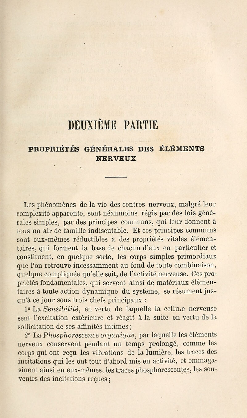 DEUXIÈME PARTIE PROPRIÉTÉS GÉNÉRALES DES ÉLÉMENTS NERVEUX Les phénomènes de la vie des centres nerveux, malgré leur complexité apparente, sont néanmoins régis par des lois géné- rales simples, par des principes communs, qui leur donnent à tous un air de famille indiscutable. Et ces principes communs sont eux-mêmes réductibles à des propriétés vitales élémen- taires, qui forment la base de chacun d'eux en particulier et constituent, en quelque sorte, les corps simples primordiaux que l'on retrouve incessamment au fond de toute combinaison, quelque compliquée qu'elle soit, de l'activité nerveuse. Ces pro- priétés fondamentales, qui servent ainsi de matériaux élémen- taires à toute action dynamique du système, se résument jus- qu'à ce jour sous trois chefs principaux : 1° La Sensibilité, en vertu de laquelle la cellule nerveuse sent l'excitation extérieure et réagit à la suite en vertu de la sollicitation de ses afTinités intimes ; 2° La Phosphorescence organique, par laquelle les éléments nerveux conservent pendant un temps prolongé, comme les corps qui ont reçu les vibrations de la lumière, les traces des incitations qui les ont tout d'abord mis en activité, et emmaga- sinent ainsi en eux-mêmes, les traces phosphorescentes, les sou- venirs des incitations reçues ;