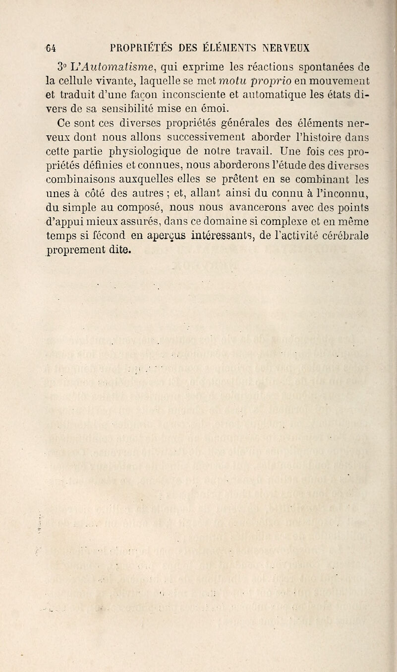 3° UAutomatisme, qui exprime les réactions spontanées de la cellule vivante, laquelle se met motu proprio en mouvement et traduit d'une façon inconsciente et automatique les états di- vers de sa sensibilité mise en émoi. Ce sont ces diverses propriétés générales des éléments ner- veux dont nous allons successivement aborder l'histoire dans cette partie physiologique de notre travail. Une fois ces pro- priétés définies et connues, nous aborderons l'étude des diverses combinaisons auxquelles elles se prêtent en se combinant les unes à côté des autres ; et, allant ainsi du connu à l'inconnu, du simple au composé, nous nous avancerons avec des points d'appui mieux assurés, dans ce domaine si complexe et en môme temps si fécond en aperçus intéressants, de l'activité cérébrale proprement dite.