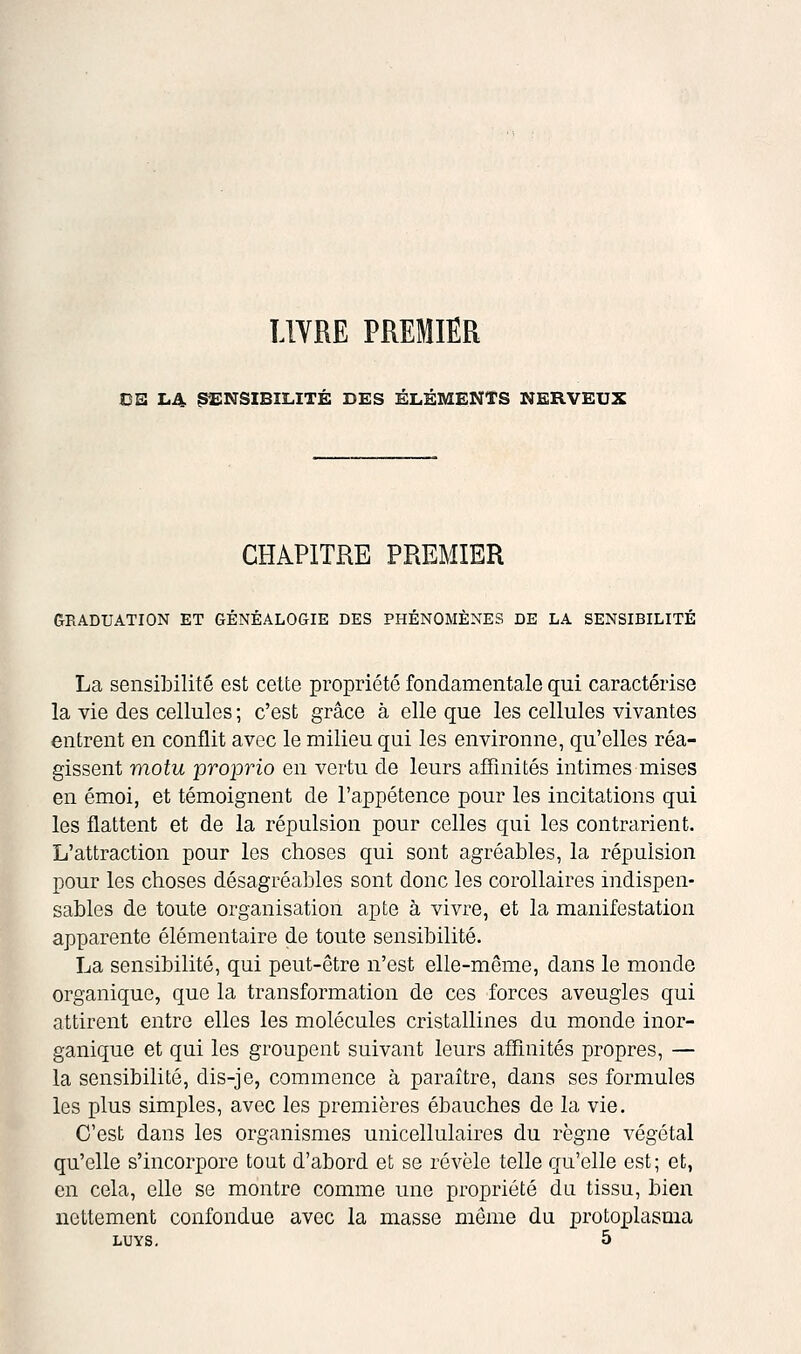 LlYRE PREMIER CE Ii4 ^^INSIBILITÉ DES ÉLÉMENTS NERVEUX CHAPITRE PREMIER GRADUATION ET GÉNÉALOGIE DES PHÉNOMÈNES DE LA SENSIBILITÉ La sensibilité est cette propriété fondamentale qui caractérise la vie des cellules ; c'est grâce à elle que les cellules vivantes entrent en conflit avec le milieu qui les environne, qu'elles réa- gissent motu proprio en vertu de leurs affinités intimes mises en émoi, et témoignent de l'appétence pour les incitations qui les flattent et de la répulsion pour celles qui les contrarient. L'attraction pour les choses qui sont agréables, la répulsion pour les choses désagréables sont donc les corollaires indispen- sables de toute organisation apte à vivre, et la manifestation apparente élémentaire de toute sensibilité. La sensibilité, qui peut-être n'est elle-même, dans le monde organique, que la transformation de ces forces aveugles qui attirent entre elles les molécules cristallines du monde inor- ganique et qui les groupent suivant leurs affinités propres, — la sensibilité, dis-je, commence à paraître, dans ses formules les plus simples, avec les premières ébauches de la vie. C'est dans les organismes unicellulaires du règne végétal qu'elle s'incorpore tout d'abord et se révèle telle qu'elle est; et, en cela, elle se montre comme une propriété du tissu, bien nettement confondue avec la masse même du protoplasma