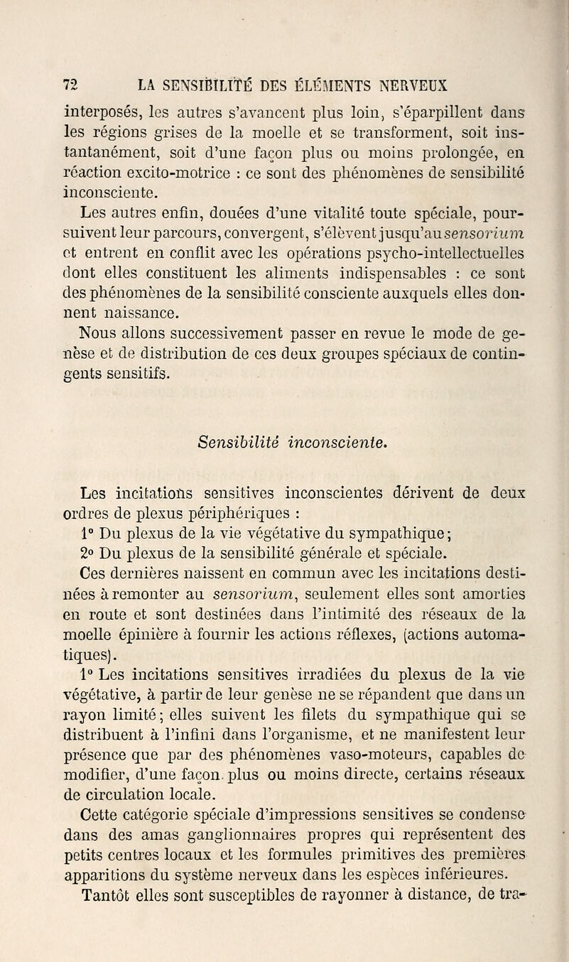 interposés, les autres s'avancent plus loin, s'éparpillent dans les régions grises de la moelle et se transforment, soit ins- tantanément, soit d'une façon plus ou moins prolongée, en réaction excito-motrice : ce sont des phénomènes de sensibilité inconsciente. Les autres enfin, douées d'une vitalité toute spéciale, pour- suivent leur parcours, convergent, s'élèvent jusqu'au sensorùtm ot entrent en conflit avec les opérations psycho-intellectuelles dont elles constituent les aliments indispensables : ce sont des phénomènes de la sensibilité consciente auxquels elles don- nent naissance. Nous allons successivement passer en revue le mode de ge- nèse et de distribution de ces deux groupes spéciaux de contin- gents sensitifs. Sensibilité inconsciente. Les incitations sensitives inconscientes dérivent de deux ordres de plexus périphériques : 1° Du plexus de la vie végétative du sympathique ; 2° Du plexus de la sensibilité générale et spéciale. Ces dernières naissent en commun avec les incitations desti- nées à remonter au sensorium, seulement elles sont amorties en route et sont destinées dans l'intimité des réseaux de la moelle épinière à fournir les actions réflexes, (actions automa- tiques). 1° Les incitations sensitives irradiées du plexus de la vie végétative, à partir de leur genèse ne se répandent que dans un rayon limité; elles suivent les filets du sympathique qui se distribuent à l'infini dans l'organisme, et ne manifestent leur présence que par des phénomènes vaso-moteurs, capables de modifier, d'une façon, plus ou moins directe, certains réseaux de circulation locale. Cette catégorie spéciale d'impressions sensitives se condense dans des amas ganglionnaires propres qui représentent des petits centres locaux et les formules primitives des premières apparitions du système nerveux dans les espèces inférieures. Tantôt elles sont susceptibles de rayonner à distance, de tra-