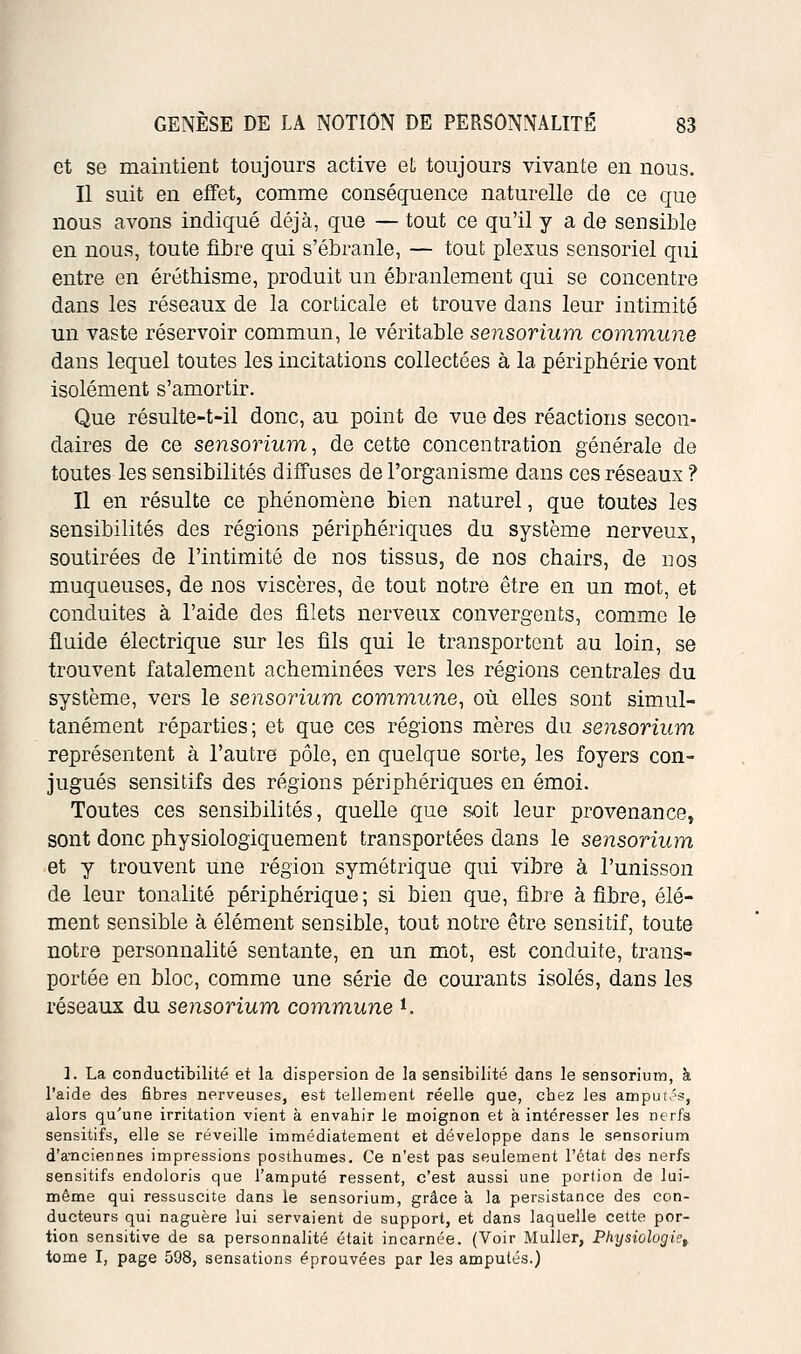 et se maintient toujours active et toujours vivante en nous. Il suit en effet, comme conséquence naturelle de ce que nous avons indiqué déjà, que — tout ce qu'il y a de sensible en nous, toute fibre qui s'ébranle, — tout plexus sensoriel qui entre en éréthisme, produit un ébranlement qui se concentre dans les réseaux de la corticale et trouve dans leur intimité un vaste réservoir commun, le véritable sensorium commune dans lequel toutes les incitations collectées à la périphérie vont isolément s'amortir. Que résulte-t-il donc, au point de vue des réactions secon- daires de ce sensorium, de cette concentration générale de toutes les sensibilités diffuses de l'organisme dans ces réseaux ? Il en résulte ce phénomène bien naturel, que toutes les sensibilités des régions périphériques du système nerveux, soutirées de l'intimité de nos tissus, de nos chairs, de nos muqueuses, de nos viscères, de tout notre être en un mot, et conduites à l'aide des filets nerveux convergents, comme le fluide électrique sur les fils qui le transportent au loin, se trouvent fatalement acheminées vers les régions centrales du système, vers le sensorium commune, où elles sont simul- tanément réparties; et que ces régions mères du sensorium représentent à l'autre pôle, en quelque sorte, les foyers con- jugués sensitifs des régions périphériques en émoi. Toutes ces sensibilités, quelle que soit leur provenance, sont donc physiologiquement transportées dans le sensorium et y trouvent une région symétrique qui vibre à l'unisson de leur tonalité périphérique; si bien que, fibre à fibre, élé- ment sensible à élément sensible, tout notre être sensitif, toute notre personnalité sentante, en un mot, est conduite, trans- portée en bloc, comme une série de courants isolés, dans les réseaux du sensorium commune *. 1. La conductibilité et la dispersion de la sensibilité dans le sensorimn, à l'aide des fibres nerveuses, est tellement réelle que, cbez les amput>'s, alors qu'une irritation vient à envahir le moignon et à intéresser les nerfs sensitifs, elle se réveille immédiatement et développe dans le sensorium d'a-nciennes impressions posthumes. Ce n'est pas seulement l'état des nerfs sensitifs endoloris que l'amputé ressent, c'est aussi une portion de lui- même qui ressuscite dans le sensorium, grâce à la persistance des con- ducteurs qui naguère lui servaient de support, et dans laquelle cette por- tion sensitive de sa personnalité était incarnée. (Voir Muller, Physiologie^. tome I, page 598, sensations éprouvées par les amputés.)