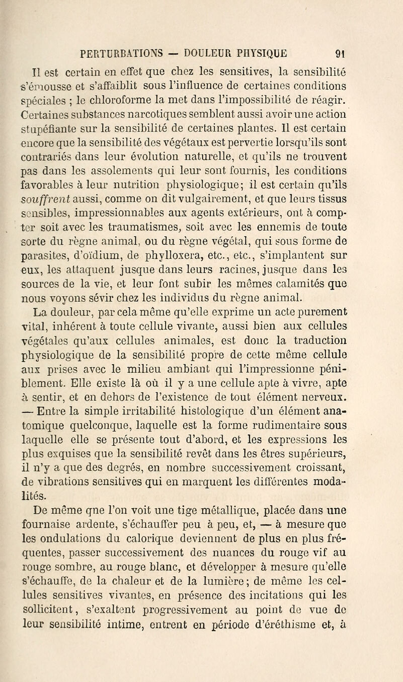 Il est certain en effet que chez les sensitives, la sensibilité s'émousse et s'affaiblit sous l'influence de certaines conditions spéciales ; le chloroforme la met dans l'impossibilité de réagir. Certaines substances narcotiques semblent aussi avoir une action stupéfiante sur la sensibilité de certaines plantes. Il est certain encore que la sensibilité des végétaux est pervertie lorsqu'ils sont contrariés dans leur évolution naturelle, et qu'ils ne trouvent pas dans les assolements qui leur sont fournis, les conditions favorables à leur nutrition physiologique; il est certain qu'ils souffrent aussi, comme on dit vulgairement, et que leurs tissus sensibles, impressionnables aux agents extérieurs, ont à comp- ter soit avec les traumatismes, soit avec les ennemis de toute sorte du règne animal, ou du règne végétal, qui sous forme de parasites, d'oïdium, de phylloxéra, etc., etc., s'implantent sur eux, les attaquent jusque dans leurs racines, jusque dans les sources de la vie, et leur font subir les mêmes calamités que nous voyons sévir chez les individus du règne animal. La douleur, par cela même qu'elle exprime un acte purement vital, inhérent à toute cellule vivante, aussi bien aux cellules végétales qu'aux cellules animales, est donc la traduction physiologique de la sensibilité propre de cette même cellule aux prises avec le milieu ambiant qui l'impressionne péni- blement. Elle existe là où il y a une cellule apte à vivre, apte h sentir, et en dehors de l'existence de tout élément nerveux. — Entre la simple irritabilité histologique d'un élément ana- tomique quelconque, laquelle est la forme rudimentaire sous laquelle elle se présente tout d'abord, et les expressions les plus exquises que la sensibilité revêt dans les êtres supérieurs, il n'y a que des degrés, en nombre successivement croissant, de vibrations sensitives qui en marquent les différentes moda- lités. De même que l'on voit une tige métallique, placée dans une fournaise ardente, s'échauffer peu à peu, et, — à mesure que les ondulations du calorique deviennent de plus en plus fré- quentes, passer successivement des nuances du rouge vif au rouge sombre, au rouge blanc, et développer à mesure qu'elle s'échauffe, de la chaleur et de la lumière ; de même les cel- lules sensitives vivantes, en présence des incitations qui les sollicitent, s'exaltent progressivement au point do vue de leur sensibilité intime, entrent en période d'éréthisme et, à