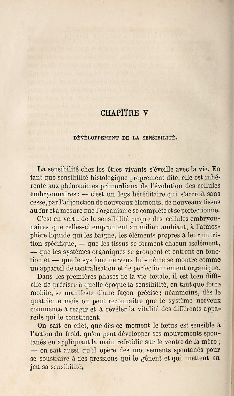 CHAPÏTRE V DÉVËL03PPEMENT DE LA SENSIBILITÉ. La sensibilité chez les êtres vivants s'éveille avec la vie. En tant que sensibilité histologique proprement dite, elle est inhé- rente aux phénomènes primordiaux de l'évolution des cellules embryonnaires : — c'est un legs héréditaire qui s'accroît sans cesse, par l'adjonction de nouveaux éléments, de nouveaux tissus au fur et à mesure que l'organisme se complète et se perfectionne. C'est en vertu de la sensibilité propre des cellules embryon- naires que celles-ci empruntent au milieu ambiant, à l'atmos- phère liquide qui les baigne, les éléments propres à leur nutri- tion spécifique, — que les tissus se forment chacun isolément, — que les systèmes organiques se groupent et entrent en fonc- tion et — que le système nerveux lui-même se montre comme un appareil de centralisation et de perfectionnement organique. Dans les premières phases de la vie fœtale, il est bien difîi- cile de préciser à quelle époque la sensibilité, en tant que force mobile, se manifeste d'une façon précise* néanmoins, dès le quatrième mois on peut reconnaître que le système nerveux commence à réagir et à révéler la vitalité des différents appa- reils qui le constituent. On sait en effet, que dès ce moment le fœtus est sensible à l'action du froid, qu'on peut développer ses mouvements spon- tanés en appliquant la main refroidie sur le ventre de la mère ; — on sait aussi qu'il opère des mouvements spontanés pour se soustraire à des pressions qui le gênent et qui mettent ou jeu sa sensibilité.