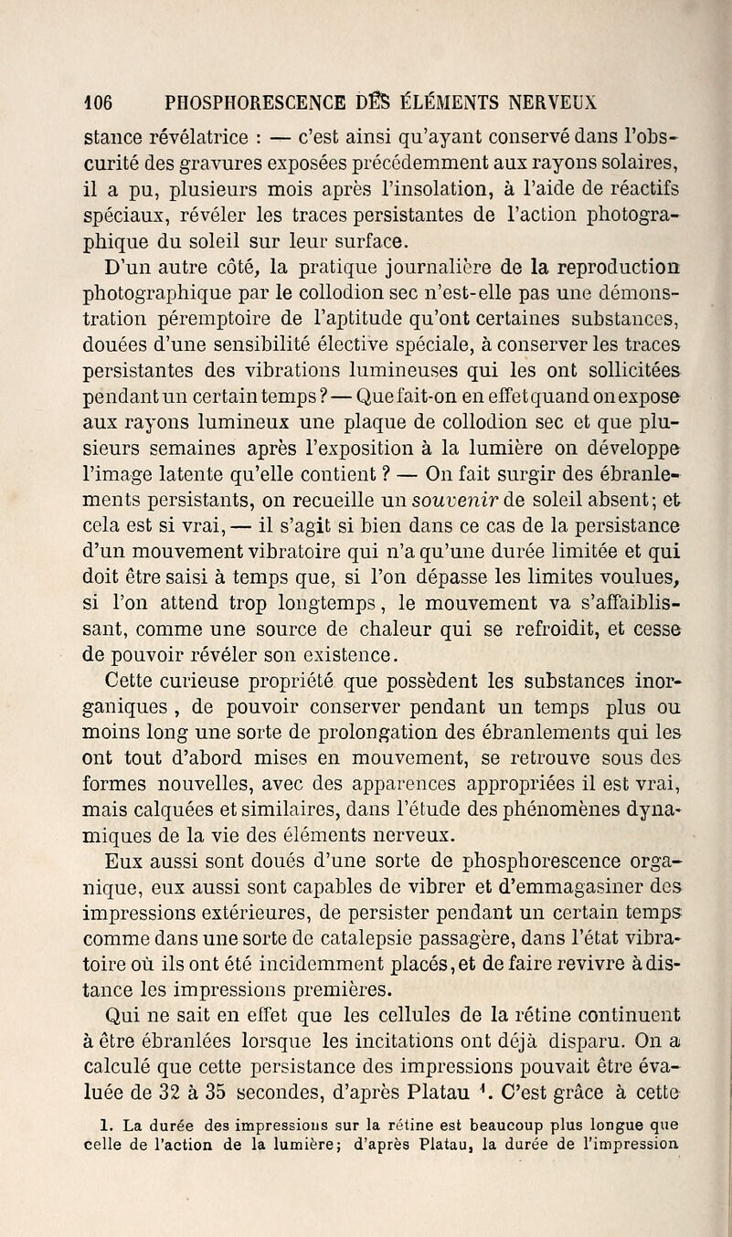 staiice révélatrice : — c'est ainsi qu'ayant conservé dans l'obs- curité des gravures exposées précédemment aux rayons solaires, il a pu, plusieurs mois après l'insolation, à l'aide de réactifs spéciaux, révéler les traces persistantes de l'action photogra- phique du soleil sur leur surface. D'un autre côté, la pratique journalière de la reproduction photographique par le collodion sec n'est-elle pas une démons- tration péremptoire de l'aptitude qu'ont certaines substances, douées d'une sensibilité élective spéciale, à conserver les traces persistantes des vibrations lumineuses qui les ont sollicitées pendant un certain temps ? — Que fait-on en effet quand on expose aux rayons lumineux une plaque de collodion sec et que plu- sieurs semaines après l'exposition à la lumière on développe l'image latente qu'elle contient ? — On fait surgir des ébranle- ments persistants, on recueille un soiti^emr de soleil absent; et cela est si vrai, — il s'agit si bien dans ce cas de la persistance d'un mouvement vibratoire qui n'a qu'une durée limitée et qui doit être saisi à temps que, si l'on dépasse les limites voulues, si l'on attend trop longtemps, le mouvement va s'affaiblis- sant, comme une source de chaleur qui se refroidit, et cesse de pouvoir révéler son existence. Cette curieuse propriété que possèdent les substances inor- ganiques , de pouvoir conserver pendant un temps plus ou moins long une sorte de prolongation des ébranlements qui les ont tout d'abord mises en mouvement, se retrouve sous des formes nouvelles, avec des apparences appropriées il est vrai, mais calquées et similaires, dans l'étude des phénomènes dyna- miques de la vie des éléments nerveux. Eux aussi sont doués d'une sorte de phosphorescence orga- nique, eux aussi sont capables de vibrer et d'emmagasiner des impressions extérieures, de persister pendant un certain temps comme dans une sorte de catalepsie passagère, dans l'état vibra- toire où ils ont été incidemment placés, et défaire revivre à dis- tance les impressions premières. Qui ne sait en effet que les cellules de la rétine continuent à être ébranlées lorsque les incitations ont déjà disparu. On a calculé que cette persistance des impressions pouvait être éva- luée de 32 à 35 secondes, d'après Platau \ C'est grâce à cette 1. La durée des impressions sur la rétine est beaucoup plus longue que celle de l'action de la lumière; d'après Platau, la durée de l'impression