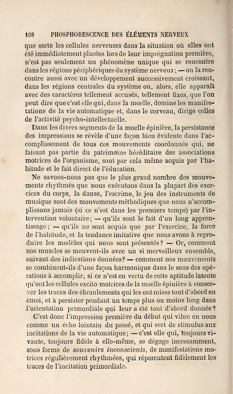 que sorte les cellules nerveuses dans la situation où elles ont été immédiatement placées lors de leur imprégnation première, n'est pas seulement un phénomène unique qui se rencontre dans les régions péi'iphériques du système nerveux ; — on la ren- contre aussi avec un développement successivement croissant, dans les régions centrales du système où, alors, elle apparaît avec des caractères tellement accusés, tellement fixes, que l'on peut dire que c'est elle qui, dans la moelle, domine les manifes- tations de la vie automatique et, dans le cerveau, dirige celles de l'activité psycho-intellectuelle. Dans les divers segments de la moelle épinière, la persistance des impressions se révèle d'une façon bien évidente dans l'ac- complissement de tous ces mouvements coordonnés qui, ne faisant pas partie du patrimoine héréditaire des associations motrices de l'organisme, sont par cela même acquis par l'ha- bitude et le fait direct de l'éducation. Ne savons-nous pas que le plus grand nombre des mouve- ments rhythmés que nous exécutons dans la plupart des exer- cices du corps, la danse, l'escrime, le jeu des instruments de musique sont des mouvements méthodiques que nous n'accom- plissons jamais (si ce n'est dans les premiers temps) par l'in- tervention volontaire; — qu'ils sont le fait d'un long appren- tissage ; — qu'ils ne sont acquis que par l'exercice, la force de l'habitude, et la tendance imitative que nous avons à repro- duire les modèles qui nous sont présentés? — Or, comment nos muscles se meuvent-ils avec un si merveilleux ensemble, suivant des indications données? — comment nos mouvements se combinent-ils d'une façon harmonique dans le sens des opé- rations à accomplir, si ce n'est en vertu de cette aptitude latente qu'ont les cellules excito motrices de la moelle épinière à conser- ver les traces des ébranlements qui les ont mises tout d'abord en émoi, et à persister pendant un temps plus ou moins long dans l'orientation primordiale qui leur a été tout d'abord donnée? C'est donc l'impression première du début qui vibre en nous comme un écho lointain du passé, et qui sert de stimulus aux incitations de la vie automatique; —c'est elle qui, toujours vi- vante, toujours fidèle à elle-même, se dégage incessamment, sous forme de souvenirs inconscients, de manifestations mo- trices régulièrement rhythmées, qui répercutent fidèlement les traces de l'incitation primordiale.