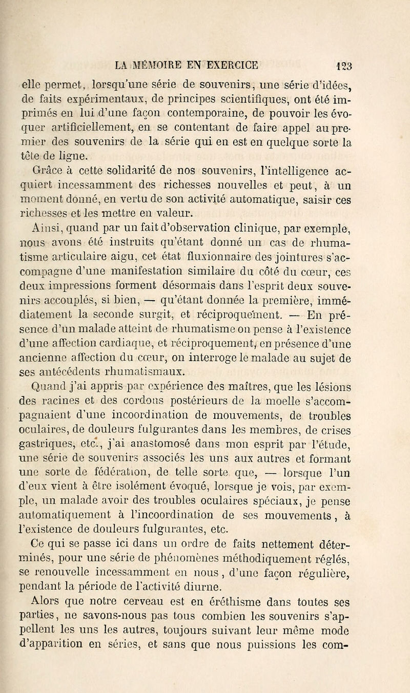 elle permet, lorsqu'une série de souvenirs, une série d'idées, de faits expérimentaux, de principes scientifiques, ont été im- primés en lui d'une façon contemporaine, de pouvoir les évo- quer artificiellement, en se contentant de faire appel au pre- mier des souvenirs de la série qui en est en quelque sorte la tète de ligne. Grâce à cette solidarité de nos souvenirs, l'intelligence ac- quiert incessamment des richesses nouvelles et peut, à un moment donné, en vertu de son activité automatique, saisir ces richesses et les mettre en valeur. Ainsi, quand par un fait d'observation clinique, par exemple, nous avons été instruits qu'étant donné un cas de rhuma- tisme articulaire aigu, cet état fluxionnaire des jointures s'ac- compagne d'une manifestation similaire dn côté du cœur, ces deux impressions forment désormais dans l'esprit deux souve- nirs accouplés, si bien, — qu'étant donnée la première, immé- diatement la seconde surgit, et réciproquement. — En pré- sence d'un malade atteint de rhumatisme on pense à l'existence d'une affection cardiaque, et réciproquement, en présence d'une ancienne affection du cœur, on interroge le malade au sujet de ses antécédents rhumatismaux. Quand j'ai appris par expérience des maîtres, que les lésions des racines et des cordons postérieurs de la moelle s'accom- pagnaient d'une incoordination de mouvements, de troubles oculaires, de douleurs fulgurantes dans les membres, de crises gastriques, etc., j'ai anastomosé dans mon esprit par l'étude, une série de souvenirs associés les uns aux autres et formant une sorte de fédération, de telle sorte que, — lorsque l'un d'eux vient à être isolément évoqué, lorsque je vois, par exem- ple, un malade avoir des troubles oculaires spéciaux, je pense automatiquement à l'incoordination de ses mouvements, à l'existence de douleurs fulgurantes, etc. Ce qui se passe ici dans un ordre de faits nettement déter- minés, pour une série de phénomènes méthodiquement réglés, se renouvelle incessamment en nous, d'une façon régulière, pendant la période de l'activité diurne. Alors que notre cerveau est en éréthisme dans toutes ses parties, ne savons-nous pas tous combien les souvenirs s'ap- pellent les uns les autres, toujours suivant leur même mode d'apparition en séries, et sans que nous puissions les com-