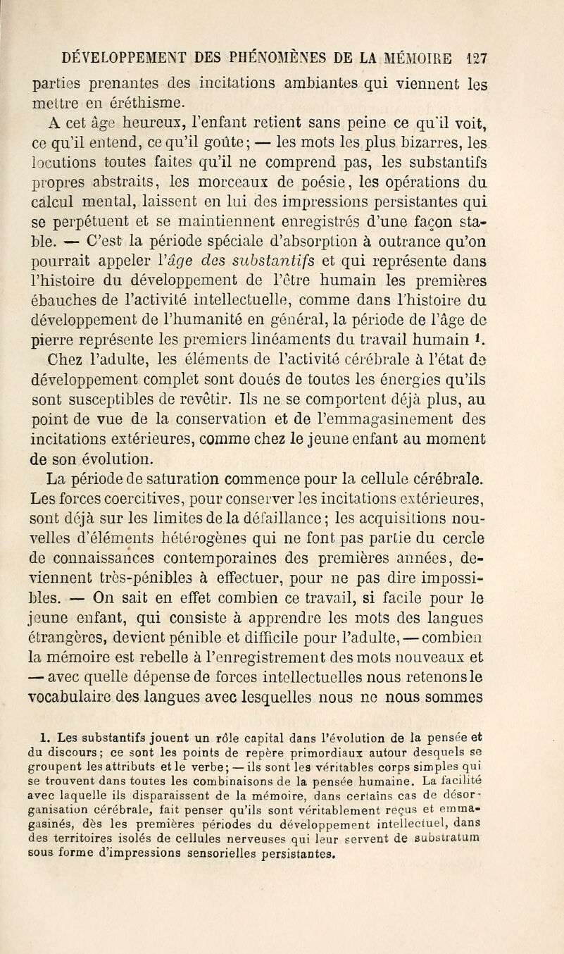 parties prenantes des incitations ambiantes qui viennent les mettre en éréthisme. A cet âge heureux, l'enfant retient sans peine ce qu'il voit, ce qu'il entend, ce qu'il goiite ; — les mots les plus bizarres, les locutions toutes faites qu'il ne comprend pas, les substantifs propres abstraits, les morceaux de poésie, les opérations du calcul mental, laissent en lui des impressions persistantes qui se perpétuent et se maintiennent enregistrés d'une façon sta- ble. — C'est la période spéciale d'absorption à outrance qu'on pourrait appeler l'âge des substantifs et qui représente dans l'histoire du développement de l'ctre humain les premières ébauches de l'activité intellectuelle, comme dans l'histoire du développement de l'humanité en général, la période de l'âge de pierre représente les premiers linéaments du. travail humain *. Chez l'adulte, les éléments de l'activité cérébrale à l'état do développement complet sont doués de toutes les énergies qu'ils sont susceptibles de revêtir. Ils ne se comportent déjà plus, au point de vue de la conservation et de l'emmagasinement des incitations extérieures, comme chez le jeune enfant au moment de son évolution. La période de saturation commence pour la cellule cérébrale. Les forces coercitives, pour conserver les incitations extérieures, sont déjà sur les limites de la défaillance ; les acquisitions nou- velles d'éléments hétérogènes qui ne font pas partie du cercle de connaissances contemporaines des premières années, de- viennent très-pénibles à effectuer, pour ne pas dire impossi- ])les. — On sait en effet combien ce travail, si facile pour le jeune enfant, qui consiste à apprendre les mots des langues étrangères, devient pénible et difTicile pour l'adulte, — combien la mémoire est rebelle à l'enregistrement des mots nouveaux et — avec quelle dépense de forces intellectuelles nous retenons le vocabulaire des langues avec lesquelles nous no nous sommes 1. Les substantifs jouent un rôle capital dans l'évolution de la pensée et du discours; ce sont les points de repère primordiaux autour desquels se groupent les attributs et le verbe ; — ils sont les véritables corps simples qui se trouvent dans toutes les combinaisons de la pensée humaine. La facilité avec laquelle ils disparaissent de la mémoire, dans certains cas de désor- ganisation cérébrale, fait penser qu'ils sont véritablement reçus et emma- gasinés, dès les premières périodes du développement intellectuel, dans des territoires isolés de cellules nerveuses qui leur servent de subsUatum sous forme d'impressions sensorielles persistantes.