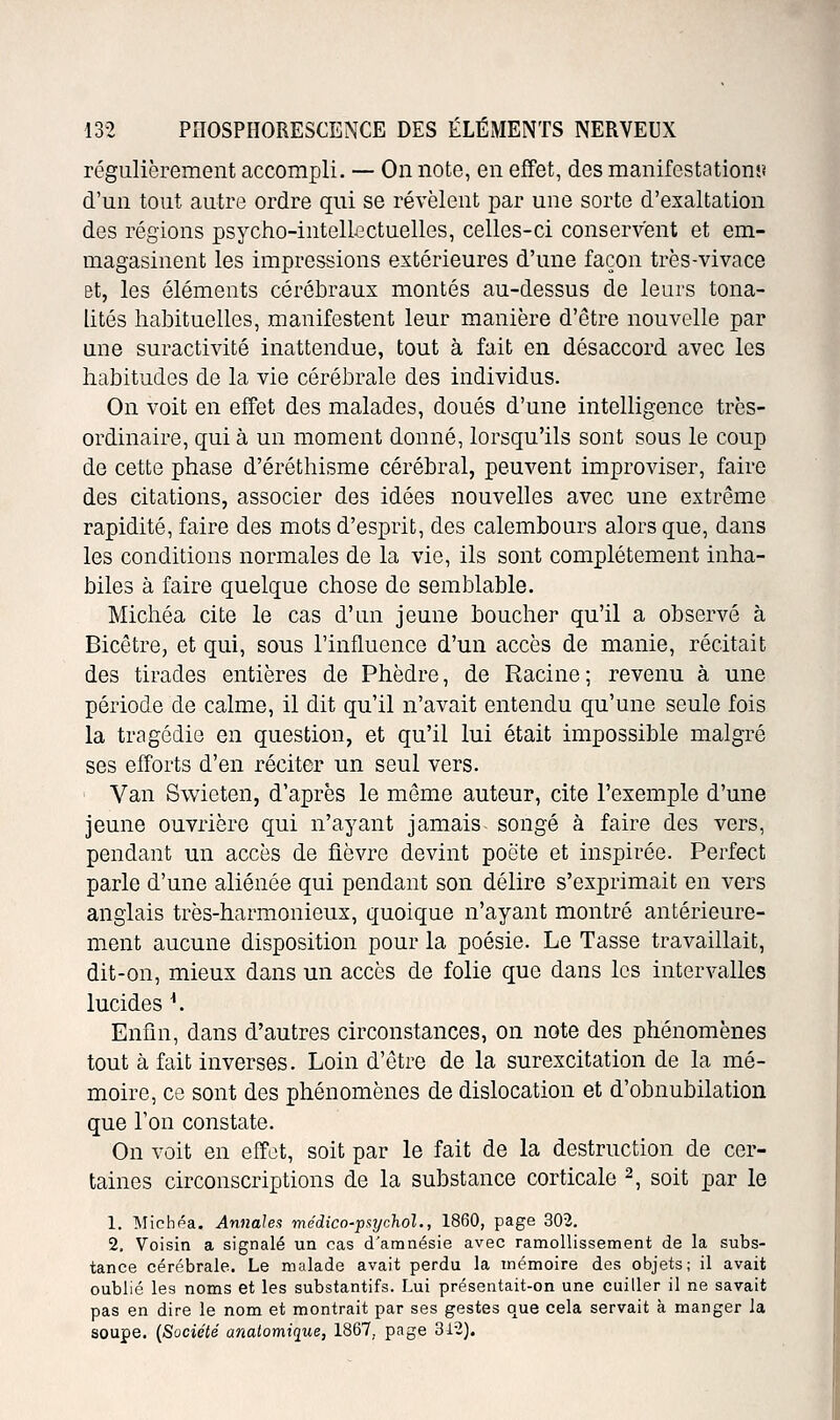 régulièrement accompli. — On note, en effet, des manifestationî? d'un tout autre ordre qui se révèlent jDar une sorte d'exaltation des régions psycho-intellectuelles, celles-ci conservent et em- magasinent les impressions extérieures d'une façon très-vivace et, les éléments cérébraux montés au-dessus de leurs tona- lités habituelles, manifestent leur manière d'être nouvelle par une suractivité inattendue, tout à fait en désaccord avec les habitudes de la vie cérébrale des individus. On voit en effet des malades, doués d'une intelligence très- ordinaire, qui à un moment donné, lorsqu'ils sont sous le coup de cette phase d'éréthisme cérébral, peuvent improviser, faire des citations, associer des idées nouvelles avec une extrême rapidité, faire des mots d'esprit, des calembours alors que, dans les conditions normales de la vie, ils sont complètement inha- biles à faire quelque chose de semblable. Michéa cite le cas d'un jeune boucher qu'il a observé à Bicêtre, et qui, sous l'influence d'un accès de manie, récitait des tirades entières de Phèdre, de Racine; revenu à une période de calme, il dit qu'il n'avait entendu qu'une seule fois la tragédie en question, et qu'il lui était impossible malgré ses efforts d'en réciter un seul vers. ' Van Swieten, d'après le même auteur, cite l'exemple d'une jeune ouvrière qui n'ayant jamais songé à faire des vers, pendant un accès de fièvre devint poète et inspirée. Perfect parle d'une aliénée qui pendant son délire s'exprimait en vers anglais très-harmonieux, quoique n'ayant montré antérieure- ment aucune disposition pour la poésie. Le Tasse travaillait, dit-on, mieux dans un accès de folie que dans les intervalles lucides ^. Enfin, dans d'autres circonstances, on note des phénomènes tout à fait inverses. Loin d'être de la surexcitation de la mé- moire, ce sont des phénomènes de dislocation et d'obnubilation que Ton constate. On voit en effet, soit par le fait de la destruction de cer- taines circonscriptions de la substance corticale 2, soit par le 1. Michéa. An}iah:i niédico-p^iychol., 1860, page 302. 2. Voisin a signalé un cas d'amnésie avec ramollissement de la subs- tance cérébrale. Le malade avait perdu la mémoire des objets; il avait oublié les noms et les substantifs. Lui présentait-on une cuiller il ne savait pas en dire le nom et montrait par ses gestes que cela servait à manger la soupe. {Société analomique, 1867, page 312).