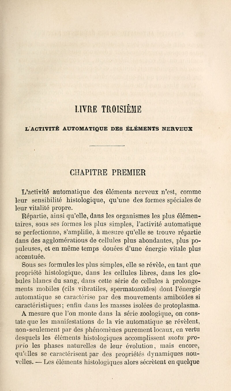 LIVRE TROISIÈME I.'ACTIVITÉ AUTOMATIQUE DES ÉLÉMENTS NERVEUX CHAPITRE PREMIER L'activité automatique des éléments nerveux n'est, comme leur sensibilité histologique, qu'une des formes spéciales de leur vitalité propre. Répartie, ainsi qu'elle, dans les organismes les plus élémen- taires, sous ses formes les plus simples, l'activité automatique se perfectionne, s'amplifie, à mesure qu'elle se trouve répartie dans des agglomérations de cellules plus abondantes, plus po- puleuses, et en même temps douées d'une énergie vitale plus accentuée. Sous ses formules les plus simples, elle se révèle, entant que propriété histologique, dans les cellules libres, dans les glo- bules blancs du sang, dans cette série de cellules à prolonge- ments mobiles (cils vibratiles, spermatozoïdes) dont l'énergie automatique se caractérise par des mouvements amiboïdes si caractéristiques ; enfin dans les masses isolées de protoplasma. A mesure que l'on monte dans la série zoologique, on cons- tate que les manifestations de la vie automatique se révèlent, non-seulement par des phénomènes purement locaux, en vertu desquels les éléments histologiques accomplissent motu pro- YJï'io les phases naturelles de leur évolution, mais encore, qu'elles se caractérisent par des propriétés dynamiques nou- velles. — Les éléments histologiques alors sécrètent en quelque