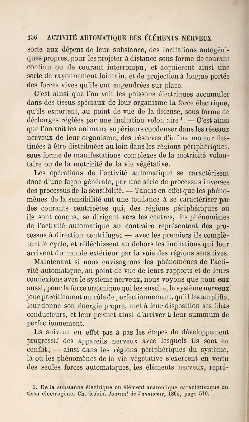 sorte aux dépens de leur substance, des incitations autogéni- ques propres, pour les projeter à distance sous forme de courant continu ou de courant interrompu, et acquièrent ainsi une sorte de rayonnement lointain, et do projection à longue portée des forces vives qu'ils ont engendrées sur place. C'est ainsi que l'on voit les poissons électriques accumuler dans des tissus spéciaux de leur organisme la force électrique, qu'ils exportent, au point de vue de la défense, sous forme de décharges réglées par une incitation volontaire ^. — C'est ainsi que l'on voit les animaux supérieurs condenser dans les réseaux nerveux de leur organisme, des réserves d'influx moteur des- tinées à être distribuées au loin dans les régions périphériques, sous forme de manifestations complexes de la motricité volon- taire ou de la motricité de la vie végétative. Les opérations de l'activité automatique se caractérisent donc d'une façon générale, par une série de processus inverses des processus de la sensibilité. — Tandis en effet que les phéno- mènes de la sensibilité ont une tendance à se caractériser par des courants centripètes qui, des régions périphériques où ils sont conçus, se dirigent vers les centres, les phénomènes de l'activité automatique au contraire représentent des pro- cessus à direction centrifuge; — avec les premiers ils complè- tent le cycle, et réfléchissent au dehors les incitations qui leur arrivent du monde extérieur par la voie des régions sensitives. Maintenant si nous envisageons les phénomènes de l'acti- vité automatique, au point de vue de leurs rapports et de leurs connexions avec le système nerveux, nous voyons que pour eux aussi, pour la force organique qui les suscite, le système nerveux joue pareillement un rôle de perfectionnement, qu'il les amplifie, leur donne son énergie propre, met à leur disposition ses fileis conducteurs, et leur permet ainsi d'arriver à leur summum de perfectionnement. Ils suivent en effet pas à pas les étapes de développement progressif des appareils nerveux avec lesquels ils sont en conflit; — ainsi dans les régions périphériques du système, là où les phénomènes de la vie végétative s'exercent en vertu des seules forces automatiques, les éléments nerveux, repré- 1. De la substance électrique ou élément anatomique caractéristique du tissu électrogène. Ch. Rjbin. Journal de l'anatomie, 1865, page 510.