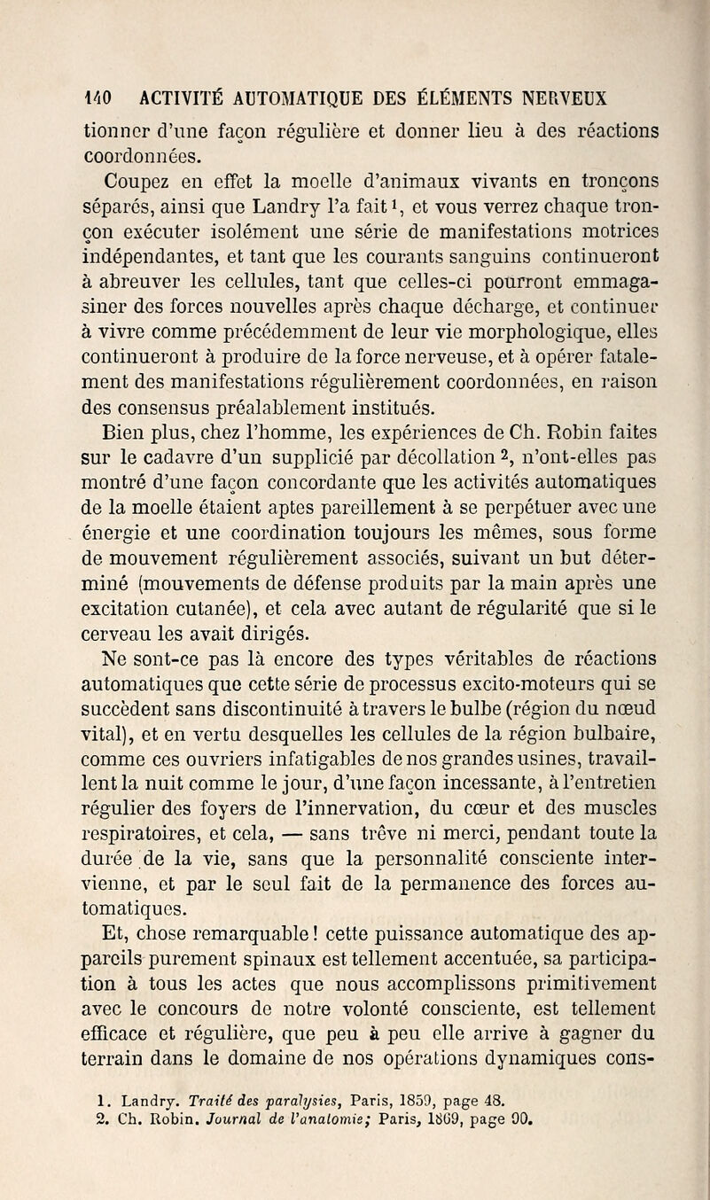 tionncr d'une façon régulière et donner lieu à des réactions coordonnées. Coupez en effet la moelle d'animaux vivants en tronçons séparés, ainsi que Landry l'a faiti, et vous verrez chaque tron- çon exécuter isolément une série de manifestations motrices indépendantes, et tant que les courants sanguins continueront à abreuver les cellules, tant que celles-ci pourront emmaga- siner des forces nouvelles après chaque décharge, et continuer à vivre comme précédemment de leur vie morphologique, elles continueront à produire de la force nerveuse, et à opérer fatale- ment des manifestations régulièrement coordonnées, en raison des consensus préalablement institués. Bien plus, chez l'homme, les expériences de Ch. Robin faites sur le cadavre d'un supplicié par décollation 2, n'ont-elles pas montré d'une façon concordante que les activités automatiques de la moelle étaient aptes pareillement à se perpétuer avec une énergie et une coordination toujours les mêmes, sous forme de mouvement régulièrement associés, suivant un but déter- miné (mouvements de défense produits par la main après une excitation cutanée), et cela avec autant de régularité que si le cerveau les avait dirigés. Ne sont-ce pas là encore des types véritables de réactions automatiques que cette série de processus excito-moteurs qui se succèdent sans discontinuité à travers le bulbe (région du nœud vital), et en vertu desquelles les cellules de la région bulbaire, comme ces ouvriers infatigables de nos grandes usines, travail- lent la nuit comme le jour, d'une façon incessante, à l'entretien régulier des foyers de l'innervation, du cœur et des muscles respiratoires, et cela, — sans trêve ni merci, pendant toute la durée de la vie, sans que la personnalité consciente inter- vienne, et par le seul fait de la permanence des forces au- tomatiques. Et, chose remarquable ! cette puissance automatique des ap- pareils purement spinaux est tellement accentuée, sa participa- tion à tous les actes que nous accomplissons primitivement avec le concours do notre volonté consciente, est tellement efficace et régulière, que peu à peu elle arrive à gagner du terrain dans le domaine de nos opérations dynamiques cons- 1. Landry. Traité des paralysies, Paris, 1859, page 48. 2. Ch. Robin. Journal de l'anaiomie; Paris, 18(39, page 00.