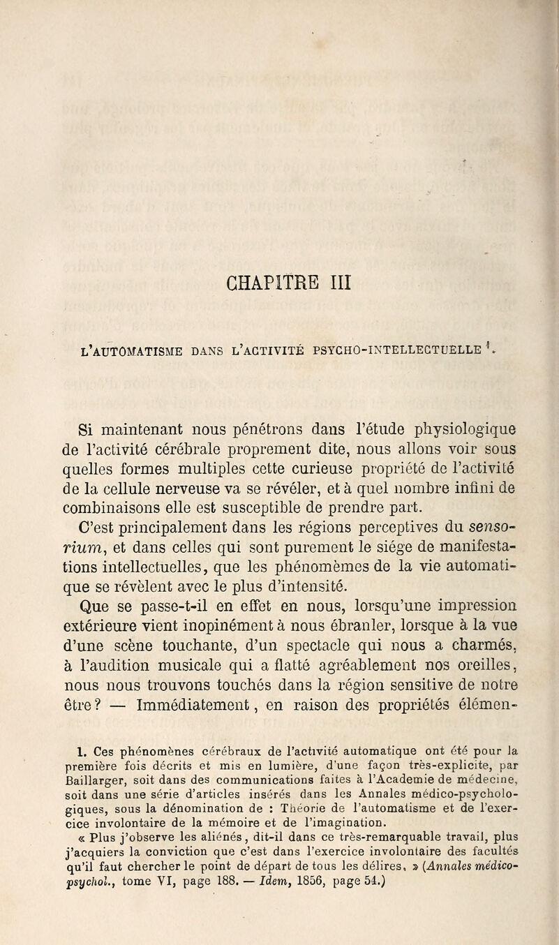 l'automatisme dans l'activité psycho-intellectuelle ^ Si maintenant nous pénétrons dans l'étude physiologique de l'activité cérébrale proprement dite, nous allons voir sous quelles formes multiples cette curieuse propriété de l'activité de la cellule nerveuse va se révéler, et à quel nombre infini de combinaisons elle est susceptible de prendre part. C'est principalement dans les régions perceptives du senso- rium, et dans celles qui sont purement le siège de manifesta- tions intellectuelles, que les phénomèmes de la vie automati- que se révèlent avec le plus d'intensité. Que se passe-t-il en effet en nous, lorsqu'une impression extérieure vient inopinément à nous ébranler, lorsque à la vue d'une scène touchante, d'un spectacle qui nous a charmés, à l'audition musicale qui a flatté agréablement nos oreilles, nous nous trouvons touchés dans la région sensitive de notre être ? — Immédiatement, en raison des propriétés élémen- 1. Ces phénomènes cérébraux de l'activité automatique ont été pour Ja première fois décrits et mis en lumière, d'une façon très-explicite, par Baillarger, soit dans des communications faites à l'Académie de médecine, soit dans une série d'articles insérés dans les Annales médico-psycholo- giques, sous la dénomination de : Tiiéorie de l'automatisme et de l'exer- cice involontaire de la mémoire et de l'imagination. « Plus j'observe les aliénés, dit-il dans ce très-remarquable travail, plus j'acquiers la conviction que c'est dans l'exercice involontaire des facultés qu'il faut chercher le point de départ de tous les délires, » {Annales médico- psychol., tome VI, page 188. — Idem, 1856, page 54.)