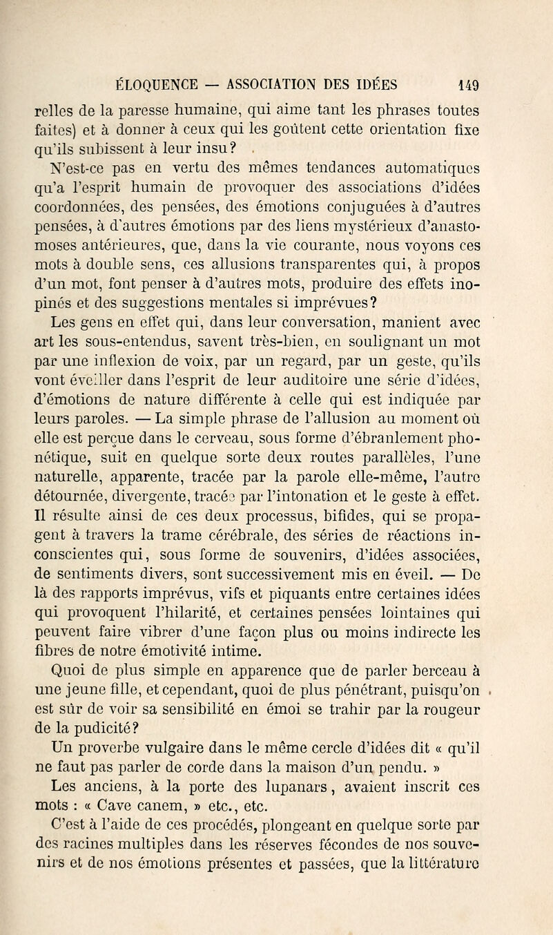 relies de la paresse humaine, qui aime tant les phrases toutes faites) et à donner à ceux qui les goûtent cette orientation fixe qu'ils subissent à leur insu? . N'est-ce pas en vertu des mêmes tendances automatiques qu'a l'esprit humain de provoquer des associations d'idées coordonnées, des pensées, des émotions conjuguées à d'autres pensées, à d'autres émotions par des liens mystérieux d'anasto- moses antérieures, que, dans la vie courante, nous voyons ces mots à double sens, ces allusions transparentes qui, à propos d'un mot, font penser à d'autres mots, produire des effets ino- pinés et des suggestions mentales si imprévues ? Les gens en effet qui, dans leur conversation, manient avec art les sous-entendus, savent très-bien, en soulignant un mot par une inflexion de voix, par un regard, par un geste, qu'ils vont éveiller dans l'esprit de leur auditoire une série d'idées, d'émotions de nature différente à celle qui est indiquée par leurs paroles. — La simple phrase de l'allusion au moment où elle est perçue dans le cerveau, sous forme d'ébranlement pho- nétique, suit en quelque sorte deux routes parallèles, l'une naturelle, apparente, tracée par la parole elle-même, l'autre détournée, divergente, tracéa par l'intonation et le geste à effet. Il résulte ainsi de ces deux processus, bifides, qui se propa- gent à travers la trame cérébrale, des séries de réactions in- conscientes qui, sous forme de souvenirs, d'idées associées, de sentiments divers, sont successivement mis en éveil. — De là des rapports imprévus, vifs et piquants entre certaines idées qui provoquent l'hilarité, et certaines pensées lointaines qui peuvent faire vibrer d'une façon plus ou moins indirecte les fibres de notre émotivité intime. Quoi de plus simple en apparence que de parler berceau à une jeune fille, et cependant, quoi de plus pénétrant, puisqu'on est sûr de voir sa sensibilité en émoi se trahir par la rougeur de la pudicité ? Un proverbe vulgaire dans le même cercle d'idées dit « qu'il ne faut pas parler de corde dans la maison d'un pendu. » Les anciens, à la porte des lupanars, avaient inscrit ces mots : « Cave canem, » etc., etc. C'est à l'aide de ces procédés, plongeant en quelque sorte par des racines multiples dans les réserves fécondes de nos souve- nirs et de nos émotions présentes et passées, que la littérature