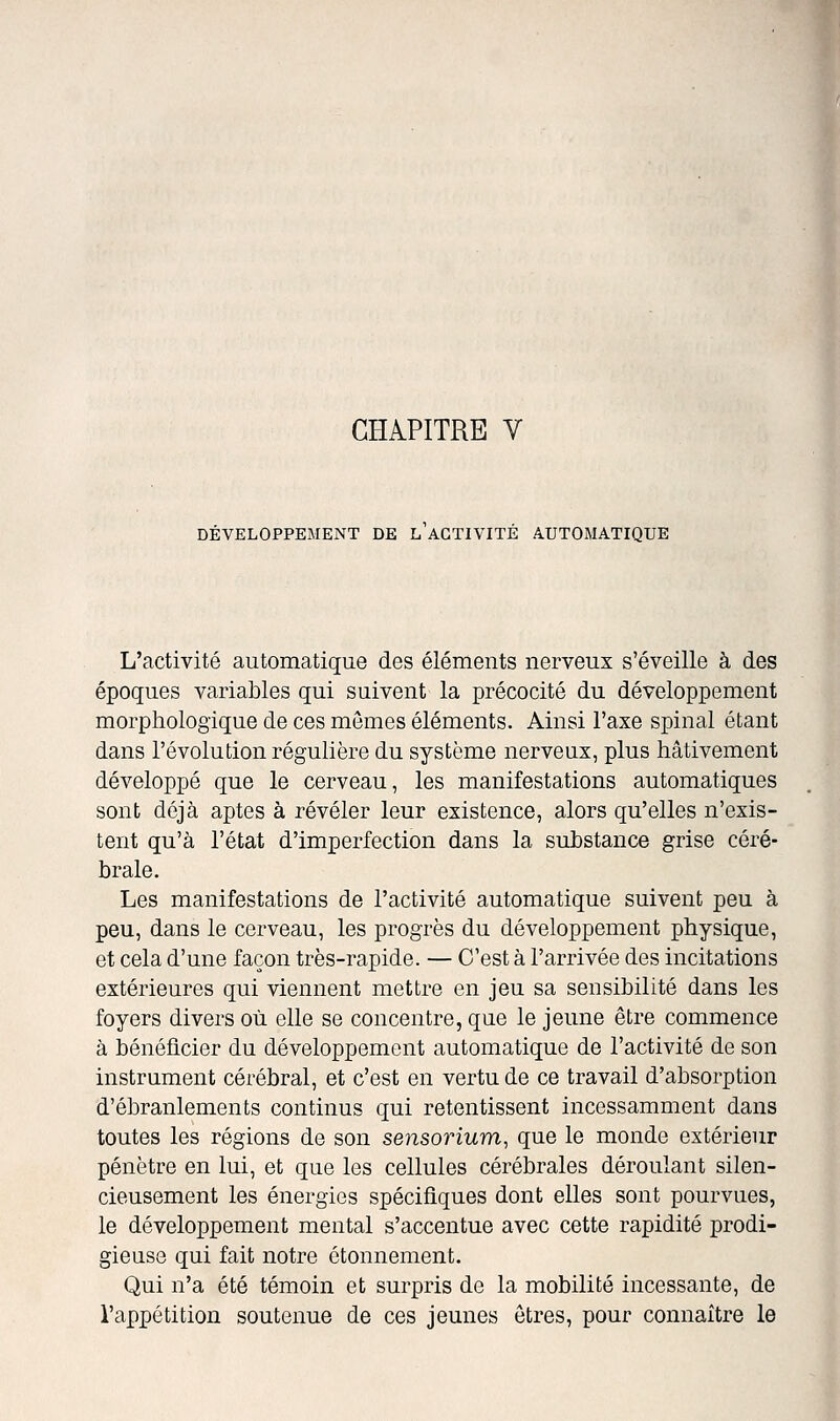 DÉVELOPPEMENT DE L ACTIVITÉ AUTOMATIQUE L'activité automatique des éléments nerveux s'éveille à des époques variables qui suivent la précocité du développement morphologique de ces mômes éléments. Ainsi l'axe spinal étant dans l'évolution régulière du système nerveux, plus hâtivement développé que le cerveau, les manifestations automatiques sont déjà aptes à révéler leur existence, alors qu'elles n'exis- tent qu'à l'état d'imperfection dans la substance grise céré- brale. Les manifestations de l'activité automatique suivent peu à peu, dans le cerveau, les progrès du développement physique, et cela d'une façon très-rapide. — C'est à l'arrivée des incitations extérieures qui viennent mettre en jeu sa sensibilité dans les foyers divers où elle se concentre, que le jeune être commence à bénéficier du développement automatique de l'activité de son instrument cérébral, et c'est en vertu de ce travail d'absorption d'ébranlements continus qui retentissent incessamment dans toutes les régions de son sensorium, que le monde extérieur pénètre en lui, et que les cellules cérébrales déroulant silen- cieusement les énergies spécifiques dont elles sont pourvues, le développement mental s'accentue avec cette rapidité prodi- gieuse qui fait notre étonnement. Qui n'a été témoin et surpris de la mobilité incessante, de l'appétition soutenue de ces jeunes êtres, pour connaître le i