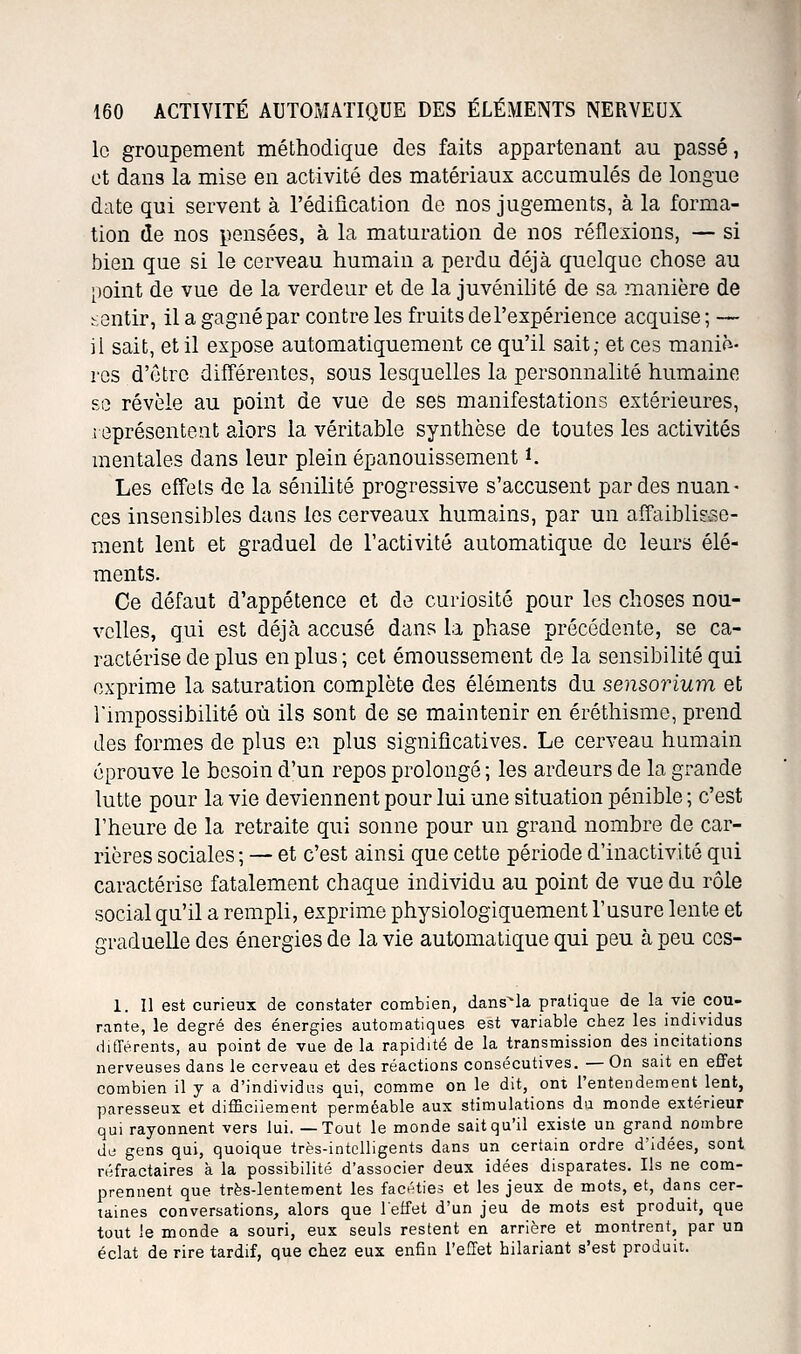 le groupement méthodique des faits appartenant au passé, et dans la mise en activité des matériaux accumulés de longue date qui servent à l'édification do nos jugements, à la forma- tion de nos pensées, à la maturation de nos réflexions, — si bien que si le cerveau humain a perdu déjà quelque chose au point de vue de la verdeur et de la juvénilité de sa manière de sentir, il a gagné par contre les fruits de l'expérience acquise ; — il sait, et il expose automatiquement ce qu'il sait; et ces maniè- res d'être différentes, sous lesquelles la personnalité humaine se révèle au point de vue de ses manifestations extérieures, représentent alors la véritable synthèse de toutes les activités mentales dans leur plein épanouissement i. Les effets de la sénilité progressive s'accusent par des nuan- ces insensibles dans les cerveaux humains, par un affaiblisse- ment lent et graduel de l'activité automatique de leurs élé- ments. Ce défaut d'appétence et de curiosité pour les choses nou- velles, qui est déjà accusé dans la phase précédente, se ca- ractérise de plus en plus; cet émoussement do la sensibilité qui exprime la saturation complète des éléments du sensorium et l'impossibilité où ils sont de se maintenir en éréthisme, prend des formes de plus en plus significatives. Le cerveau humain éprouve le besoin d'un repos prolongé ; les ardeurs de la grande lutte pour la vie deviennent pour lui une situation pénible ; c'est l'heure de la retraite qui sonne pour un grand nombre de car- rières sociales; — et c'est ainsi que cette période d'inactivité qui caractérise fatalement chaque individu au point de vue du rôle social qu'il a rempli, exprime physiologiquement l'usure lente et graduelle des énergies de la vie automatique qui peu à peu ccs- 1. 11 est curieux de constater combien, dans^la pratique de la vie cou- rante, le degré des énergies automatiques est variable chez les individus diiïérents, au point de vue de la rapidité de la transmission des incitations nerveuses dans le cerveau et des réactions consécutives. — On sait en eflfet combien il y a d'individus qui, comme on le dit, ont l'entendement lent, paresseux et difficilement perméable aux stimulations du monde extérieur qui rayonnent vers lui. —Tout le monde sait qu'il existe un grand nombre du gens qui, quoique très-intelligents dans un certain ordre d'idées, sont réfractaires à la possibilité d'associer deux idées disparates. Ils ne com- prennent que très-lentement les facéties et les jeux de mots, et, dans cer- taines conversations, alors que l'effet d'un jeu de mots est produit, que tout le monde a souri, eux seuls restent en arrière et montrent, par un éclat de rire tardif, que chez eux enfin l'effet hilariant s'est produit.