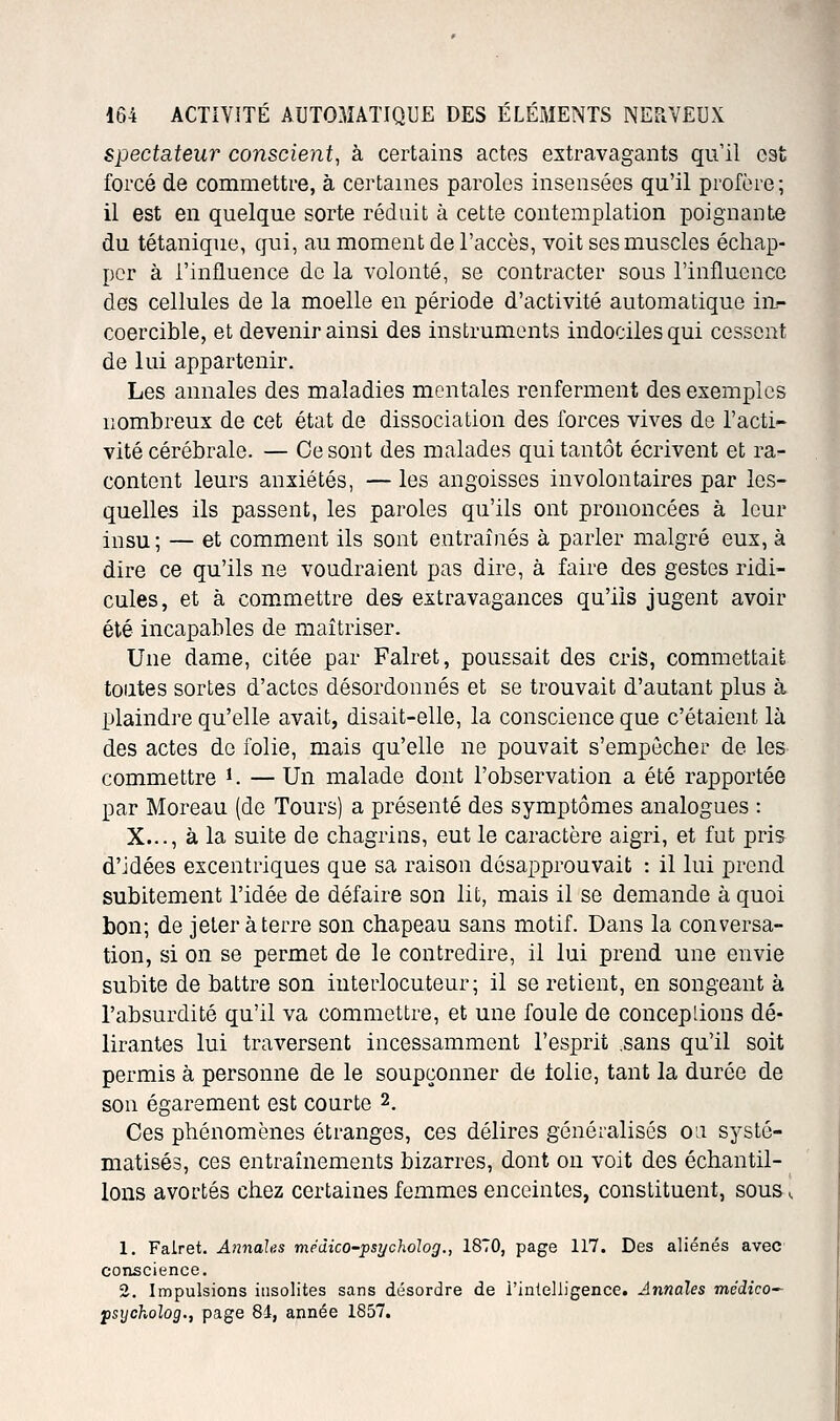 spectateur conscient^ à certains actes extravagants qu'il est forcé de commettre, à certaines paroles insensées qu'il profère; il est en quelque sorte réduit à cette contemplation poignante du tétanique, qui, au moment de l'accès, voit ses muscles échap- per à l'influence de la volonté, se contracter sous l'influence des cellules de la moelle en période d'activité automatique in- coercible, et devenir ainsi des instruments indociles qui cessent de lui appartenir. Les annales des maladies mentales renferment des exemples nombreux de cet état de dissociation des forces vives de l'acti- vité cérébrale. — Ce sont des malades qui tantôt écrivent et ra- content leurs anxiétés, — les angoisses involontaires par les- quelles ils passent, les paroles qu'ils ont prononcées à leur insu; — et comment ils sont entraînés à parler malgré eux, à dire ce qu'ils ne voudraient pas dire, à faire des gestes ridi- cules, et à com^mettre de& extravagances qu'ils jugent avoir été incapables de maîtriser. Une dame, citée par Falret, poussait des cris, commettait toutes sortes d'actes désordonnés et se trouvait d'autant plus à plaindre qu'elle avait, disait-elle, la conscience que c'étaient là des actes de folie, mais qu'elle ne pouvait s'empêcher de les commettre i. — Un malade dont l'observation a été rapportée par Moreau (de Tours) a présenté des symptômes analogues : X..., à la suite de chagrins, eut le caractère aigri, et fut pris d'idées excentriques que sa raison désapprouvait : il lui prend subitement l'idée de défaire son lit, mais il se demande à quoi bon; de jeter à terre son chapeau sans motif. Dans la conversa- tion, si on se permet de le contredire, il lui prend une envie subite de battre son interlocuteur; il se retient, en songeant à l'absurdité qu'il va commettre, et une foule de conceplions dé- lirantes lui traversent incessamment l'esprit .sans qu'il soit permis à personne de le soupçonner de tolie, tant la durée de son égarement est courte 2. Ces phénomènes étranges, ces délires généralisés on systé- matisés, ces entraînements bizarres, dont on voit des échantil- lons avortés chez certaines femmes enceintes, constituent, sous ^ 1. Falret. A7inale,s medico-psycholog., 1870, page 117. Des aliénés avec conscience. 2. Impulsions insolites sans désordre de l'intelligence. Annales médico^ fsycholog., page 84, année 1857.