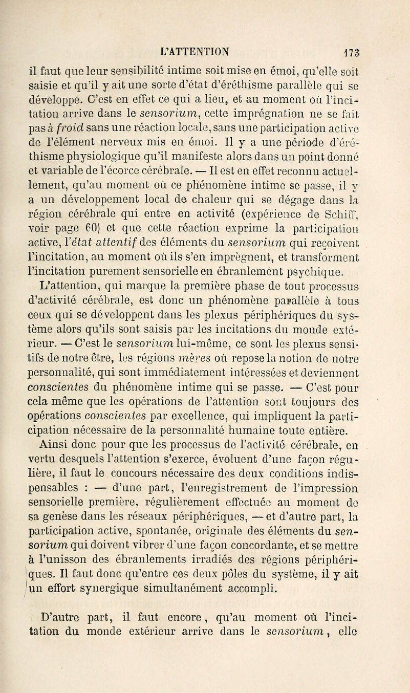 il faut que leur sensibilité intime soit mise en émoi, qu'elle soit saisie et qu'il y ait une sorte d'état d'éréthisme parallèle qui se développe. C'est en effet ce qui a lieu, et au moment où l'inci- tation arrive dans le sensorium, cette imprégnation ne se fait pas à froid sans une réaction locale, sans une participation active de l'élément nerveux mis en émoi. Il y a une période d'éré- thisme physiologique qu'il manifeste alors dans un point donné et variable de l'écorce cérébrale. — Il est en effet reconnu actuel- lement, qu'au moment où ce phénomène intime se passe, il y a un développement local de chaleur qui se dégage dans la région cérébrale qui entre en activité (expérience de Schiiï', voir page 60) et que cette réaction exprime la participation active, l'éiai attentif àes éléments du sensorium qui reçoivent l'incitation, au moment où ils s'en imprègnent, et transforment l'incitation purement sensorielle en ébranlement psychique. L'attention, qui marque la première phase de tout processus d'activité cérébrale, est donc un phénomène parallèle à tous ceux qui se développent dans les plexus périphériques du sys- tème alors qu'ils sont saisis par les incitations du monde exté- rieur. — C'est le sensorium lui-même, ce sont les plexus sensi- tifs de notre être, les régions mères où repose la notion de notre personnalité, qui sont immédiatement intéressées et deviennent conscientes du phénomène intime qui se passe. — C'est pour cela même que les opérations de l'attention sont toujours des opérations co7iscientes par excellence, qui impliquent la parti- cipation nécessaire de la personnalité humaine toute entière. Ainsi donc pour que les processus de l'activité cérébrale, en vertu desquels l'attention s'exerce, évoluent d'une façon régu- lière, il faut le concours nécessaire des deux conditions indis- pensables : — d'une part, l'enregistrement de l'impression sensorielle première, régulièrement effectuée au moment do sa genèse dans les réseaux périphériques, — et d'autre part, la participation active, spontanée, originale des éléments du sen- sorium qui doivent vibrer d'une façon concordante, et se mettre à l'unisson des ébranlements irradiés des régions périphéri- 'ques. Il faut donc qu'entre ces deux pôles du système, il y ait 'un effort synergique simultanément accompli. D'autre part, il faut encore, qu'au moment où l'inci- tation du monde extérieur arrive dans le sensorium, elle