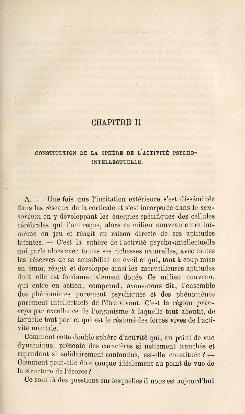 CONSTITUTION DE LA SPHÈRE DE l'aGTIVITÉ PSYCHO- INTELLECTUELLE. A. — Une fois que l'incitation extérieure s'est disséminée dans les réseaux de la corticale et s'est incorporée dans le sen- sorium en y développant les énergies spécifiques des cellules cérébrales qui l'ont reçue, alors ce milieu nouveau entre lui- même en jeu et réagit en raison directe de ses aptitudes latentes. — C'est la sphère de l'activité psycho-intellectuelle qui parle alors avec toutes ses richesses naturelles, avec toutes les réserves de sa sensibilité en éveil et qui, tout à coup mise en émoi, réagit et développe ainsi les merveilleuses aptitudes dont elle est fondamentalement douée. Ce milieu nouveau, qui entre en action, comprend, avons-nous dit, l'ensemble des phénomènes purement psychiques et des phénomènes purement intellectuels de l'être vivant. C'est la région jjrin- ceps par excellence de l'organisme à laquelle tout aboutit, do laquelle tout part et qui est le résumé des forces vives de l'acti- vité mentale. Comment cette double sphère d'activité qui, au point de vue dynamique, présente des caractères si nettement tranchés et cependant si solidairement confondus, est-elle constituée ? — Comment peut-elle être conçue idéalement au point de vue de la structure de l'écorce ? Ce sont là des questions sur lesquelles il nous est aujourd'hui