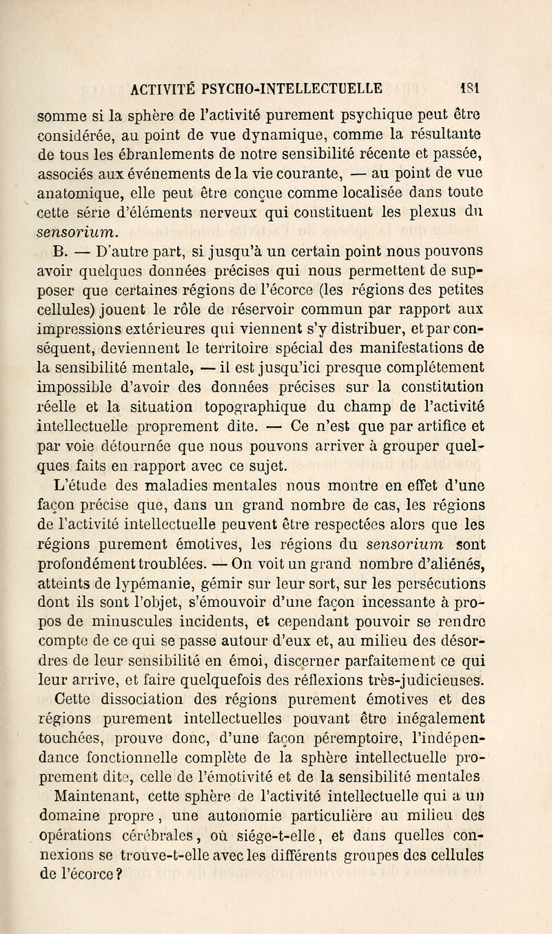 somme si la sphère de l'activité purement psychique peut être considérée, au point de vue dynamique, comme la résultante de tous les ébranlements de notre sensibilité récente et passée, associés aux événements de la vie courante, — au point de vue anatomique, elle peut être conçue comme localisée dans toute cette série d'éléments nerveux qui constituent les plexus du sensorium. B. — D'autre part, si jusqu'à un certain point nous pouvons avoir quelques données précises qui nous permettent de sup- poser que certaines régions de l'écorce (les régions des petites cellules) jouent le rôle de réservoir commun par rapport aux impressions extérieures qui viennent s'y distribuer, et par con- séquent, deviennent le territoire spécial des manifestations de la sensibilité mentale, — il est jusqu'ici presque complètement impossible d'avoir des données précises sur la constitution réelle et la situation topographique du champ de l'activité intellectuelle proprement dite. — Ce n'est que par artifice et par voie détournée que nous pouvons arriver à grouper quel- ques faits en rapport avec ce sujet. L'étude des maladies mentales nous montre en effet d'une façon précise que, dans un grand nombre de cas, les régions de l'activité intellectuelle peuvent être respectées alors que les régions purement émotives, les régions du sensorium sont profondément troublées. — On voit un grand nombre d'aliénés, atteints de lypémanie, gémir sur leur sort, sur les persécutions dont ils sont l'objet, s'émouvoir d'une façon incessante à pro- pos de minuscules incidents, et cependant pouvoir se rendre compte de ce qui se passe autour d'eux et, au milieu des désor- dres de leur sensibilité en émoi, discerner parfaitement ce qui leur arrive, et faire quelquefois des réflexions très-judicieuses. Cette dissociation des régions purement émotives et des régions purement intellectuelles pouvant être inégalement touchées, prouve donc, d'une façon péremptoire, l'indépen- dance fonctionnelle complète de la sphère intellectuelle pro- prement dito, celle de l'émotivité et de la sensibilité mentales Maintenant, cette sphère de l'activité intellectuelle qui a uji domaine propre, une autonomie particulière au milieu des opérations cérébrales, où siége-t-elle, et dans quelles con- nexions se trouve-t-elle avec les différents groupes des cellules de l'écorce ?
